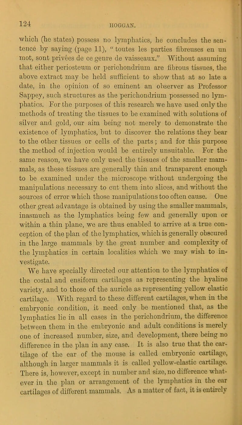 which (ho states) possess no lymphatics, he concludes the sen- tence by saying (page 11), “ toutes les parties fibreuses en un mot, sont privees cle ce genre de vaisseaux.” Without assuming that either periosteum or perichondrium are fibrous tissues, the above extract may be held sufficient to show that at so late a date, in the opinion of so eminent an observer as Professor Sappey, such structures as the perichondrium possessed no lym- phatics. For the purposes of this research we have used only the methods of treating the tissues to be examined with solutions of silver and gold, our aim being not merely to demonstrate the existence of lymphatics, but to discover the relations they bear to the other tissues or cells of the parts; and for this purpose the method of injection would be entirely unsuitable. For the same reason, we have only used the tissues of the smaller mam- mals, as these tissues are generally thin and transparent enough to be examined under the microscope without undergoing the manipulations necessary to cut them into slices, and without the sources of error which those manipulations too often cause. One other great advantage is obtained by using the smaller mammals, inasmuch as the lymphatics being few and generally upon or within a thin plane, we are thus enabled to arrive at a true con- ception of the plan of the lymphatics, which is generally obscured in the large mammals by the great number and complexity of the lymphatics in certain localities which we may wish to in- vestigate. We have specially directed our attention to the lymphatics of the costal and ensiform cartilages as representing the hyaline variety, and to those of the auricle as representing yellow elastic cartilage. With regard to these different cartilages, when in the embryonic condition, it need only be mentioned that, as the lymphatics lie in all cases in the perichondrium, the difference between them in the embryonic and adult conditions is merely one of increased number, size, and development, there being no difference in the plan in any case. It is also true that the car- tilage of the ear of the mouse is called embryonic cartilage, although in larger mammals it is called yellowT-elastic cartilage. There is, however, except in number and size, no difference what- ever in the plan or arrangement of the lymphatics in the ear cartilages of different mammals. As a matter of fact, it is entirely