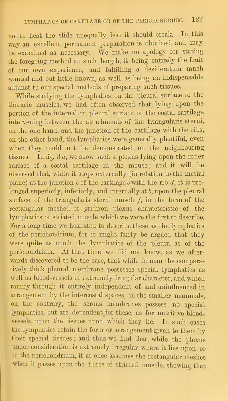 not to lieat the slide unequally, lest it should break. In this way an excellent permanent preparation is obtained, and may be examined as necessary. We make no apology for stating the foregoing method at such length, it being entirely the fruit of our own experience, and fulfilling a desideratum much wanted and but little known, as well as being an indispensable adjunct to our special methods of preparing such tissues. While studying the lymphatics on the pleural surface of the thoracic muscles, we had often observed that, lying upon the portion of the internal or pleural surface of the costal cartilage intervening between the attachments of the triangularis sterni, on the one hand, and the junction of the cartilage with the ribs, on the other hand, the lymphatics were generally plentiful, even when they could not be demonstrated on the neighbouring tissues. In fig. 3 a, we show such a plexus lying upon the inner surface of a costal cartilage in the mouse; and it will be observed that, while it stops externally (in relation to the mesial plane) at the junction e of the cartilage c with the rib cl, it is pro- longed superiorly, inferiorly, and internally at b, upon the pleural surface of the triangularis sterni muscle /, in the form of the rectangular meshed or gridiron plexus characteristic of the lymphatics of striated muscle which we were the first to describe, hor a long time we hesitated to describe these as the lymphatics of the perichondrium, for it might fairly be argued that they were quite as much the lymphatics of the pleura as of the perichondrium. At that time we did not know, as we after- wards discovered to be the case, that while in man the compara- tively thick pleural membrane possesses special lymphatics as well as blood-vessels of extremely irregular character, and which ramify through it entirely independent of and uninfluenced in arrangement by the intercostal spaces, in the smaller mammals, on the contrary, the serous membranes possess no special lymphatics, but are dependent_for these, as for nutritive blood- vessels, upon the tissues upon which they lie. In such cases the lymphatics retain the form or arrangement given to them by their special tissues; and thus we find that, while the plexus under consideration is extremely irregular where it lies upon or in the perichondrium, it at once assumes the rectangular meshes when it passes upon the fibres of striated muscle, showing that