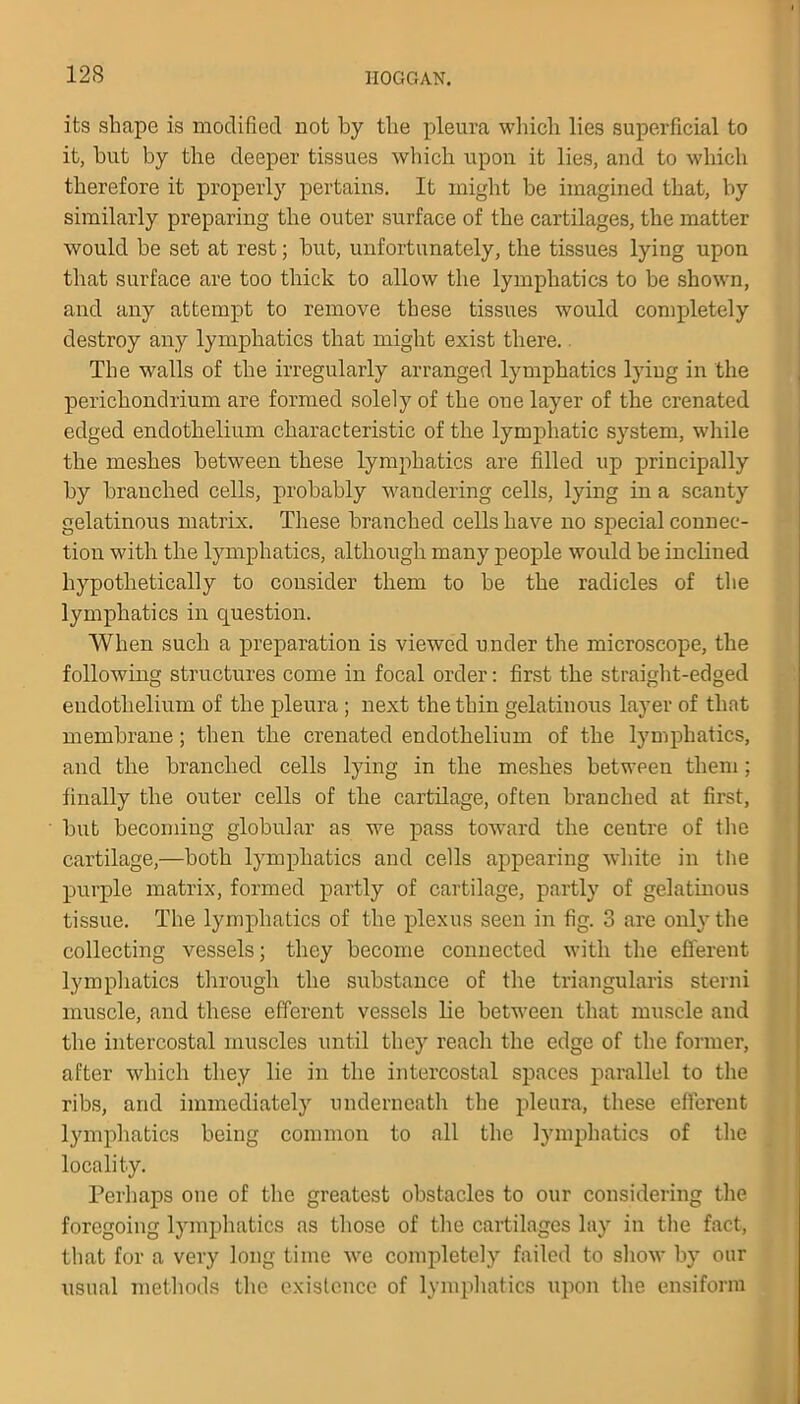 12S its shape is modified not by the pleura which lies superficial to it, but by the deeper tissues which upon it lies, and to which therefore it properly pertains. It might be imagined that, by similarly preparing the outer surface of the cartilages, the matter would be set at rest; but, unfortunately, the tissues lying upon that surface are too thick to allow the lymphatics to be shown, and any attempt to remove these tissues would completely destroy any lymphatics that might exist there. The walls of the irregularly arranged lymphatics lying in the perichondrium are formed solely of the one layer of the crenated edged endothelium characteristic of the lymphatic system, while the meshes between these lymphatics are filled up principally by branched cells, probably wandering cells, lying in a scanty gelatinous matrix. These branched cells have no special connec- tion with the lymphatics, although many people would be inclined hypothetically to consider them to be the radicles of the lymphatics in question. When such a preparation is viewed under the microscope, the following structures come in focal order: first the straight-edged endothelium of the pleura ; next the thin gelatinous layer of that membrane; then the crenated endothelium of the lymphatics, and the branched cells lying in the meshes between them; finally the outer cells of the cartilage, often branched at first, but becoming globular as we pass toward the centre of the cartilage,—both lymphatics and cells appearing white in the purple matrix, formed partly of cartilage, partly of gelatinous tissue. The lymphatics of the plexus seen in fig. 3 are only the collecting vessels; they become connected with the efferent lymphatics through the substance of the triangularis sterni muscle, and these efferent vessels lie between that muscle and the intercostal muscles until they reach the edge of the former, after which they lie in the intercostal spaces parallel to the ribs, and immediately underneath the pleura, these efferent lymphatics being common to all the lymphatics of the locality. Perhaps one of the greatest obstacles to our considering the foregoing lymphatics as those of the cartilages lay in the fact, that for a very long time we completely failed to show by our usual methods the existence of lymphatics upon the ensiform