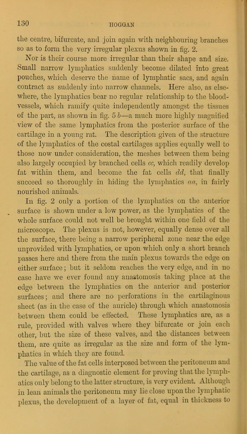 the centre, bifurcate, and join again with neighbouring branches so as to form the very irregular plexus shown in fig. 2. Nor is their course more irregular than their shape and size. Small narrow lymphatics suddenly become dilated into great pouches, which deserve the name of lymphatic sacs, and again contract as suddenly into narrow channels. Here also, as else- where, the lymphatics bear no regular relationship to tire blood- vessels, which ramify quite independently amongst the tissues of the part, as shown in fig. 5 b—a much more highly magnified view of the same lymphatics from the posterior surface of the cartilage in a young rat. The description given of the structure of the lymphatics of the costal cartilages applies equally well to those now under consideration, the meshes between them being also largely occupied by branched cells cc, which readily develop fat within them, and become the fat cells del, that finally succeed so thoroughly in hiding the lymphatics aa, in fairly nourished animals. In fig. 2 only a portion of the lymphatics on the anterior surface is shown under a low power, as the lymphatics of the whole surface could not well be brought within one field of the microscope. The plexus is not, however, equally dense over all tlie surface, there being a narrow peripheral zone near the edge unprovided with lymphatics, or upon which only a short branch passes here and there from the main plexus towards the edge on either surface; but it seldom reaches the very edge, and in no case have we ever found any anastomosis taking place at the edge between the lymphatics on the anterior and posterior surfaces; and there are no perforations in the cartilaginous sheet (as in the case of the auricle) through which anastomosis between them could be effected. These lymphatics are, as a rule, provided with valves where they bifurcate or join each other, but the size of these valves, and the distances between them, are quite as irregular as the size and form of the lym- phatics in which they are found. The value of the fat cells interposed between the peritoneum and the cartilage, as a diagnostic element for proving that the lymph- atics only belong to the latter structure, is very evident. Although in lean animals the peritoneum may lie close upon the lymphatic plexus, the development of a layer of fat, equal in thickness to