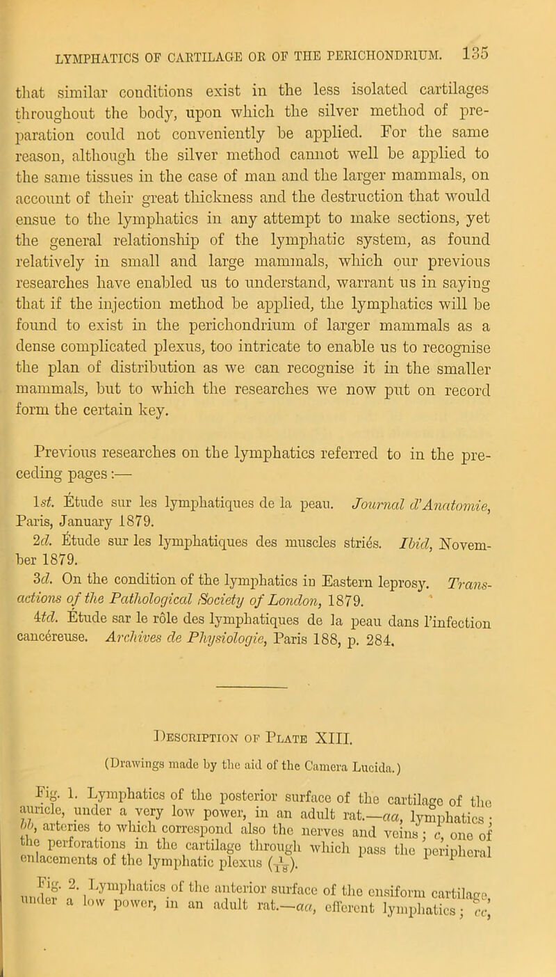 that similar conditions exist in the less isolated cartilages throughout the body, upon which the silver method of pre- paration could not conveniently be applied. For the same reason, although the silver method cannot well be applied to the same tissues in the case of man and the larger mammals, on account of their great thickness and the destruction that would ensue to the lymphatics in any attempt to make sections, yet the general relationship of the lymphatic system, as found relatively in small and large mammals, which our previous researches have enabled us to understand, warrant us in saying that if the injection method he applied, the lymphatics will he found to exist in the perichondrium of larger mammals as a dense complicated plexus, too intricate to enable us to recognise the plan of distribution as we can recognise it in the smaller mammals, but to which the researches we now put on record form the certain key. Previous researches on the lymphatics referred to in the pre- ceding pages:— ls£. Etude sur les lymphatiques de la peau. Journal d’Anatomie, Paris, January 1879. 2d. Etude sur les lymphatiques des muscles strips. Ibid, Novem- ber 1879. 3d. On the condition of the lymphatics in Eastern leprosy. Trans- actions of the Pathological Society of London, 1879. Atd. Etude sar le role des lymphatiques de la peau dans l’infection cancereuse. Archives de Physiologie, Paris 188, p. 284. 1 Iesciuption of Plate XIII. (Drawings made by the aid of the Camera Lucida.) Fig. 1. Lymphatics of the posterior surface of the cartilage of the auricle, under a very low power, in an adult rat.—aa, lymphatics* ff» art(™s ^ which correspond also the nerves and veins : c one of the perforations in the cartilage through which pass the peripheral enlacements of the lymphatic plexus (-A-). Fig. 2. Lymphatics of the anterior surface of the cnsiform cartilage undei a low power, m an adult rat.—aa, efferent lymphatics; ?r’