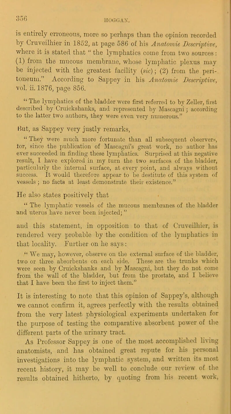 is entirely erroneous, more so perhaps than the opinion recorded by Cruveilhier in 1852, at page 586 of his Anatomie Descriptive, where it is stated that “ the lymphatics come from two sources : (1) from the mucous membrane, whose lymphatic plexus may be injected with the greatest facility (sic); (2) from the peri- toneum.” According to Sappey in his Anatomie Descriptive, vol. ii. 1876, page 856. “ The lymphatics of the bladder were first referred to by Zeller, first described by Cruickshanks, and represented by Mascagni; according to the latter two authors, they were even very numerous.” But, as Sappey very justly remarks, “ They were much more fortunate than all subsequent observers, for, since the publication of Mascagni’s great work, no author has ever succeeded in finding these lymphatics. Surprised at this negative result, 1 have explored in my turn the two surfaces of the bladder, particularly the internal surface, at every point, and always without success. It would therefore appear to be destitute of this system of vessels ; no facts at least demonstrate their existence.” He also states positively that “ The lymphatic vessels of the mucous membranes of the bladder and uterus have never been injected; ” and this statement, in opposition to that of Cruveilhier, is rendered very probable by the condition of the lymphatics in that locality. Further on he says : “ We may, however, observe on the external surface of the bladder, two or three absorbents on each side. These are the trunks which were seen by Cruickshanks and by Mascagni, but they do not come from the wall of the bladder, but from the prostate, and I believe that I have been the first to inject them.” It is interesting to note that this opinion of Sappey’s, although we cannot confirm it, agrees perfectly with the results obtained from the very latest physiological experiments undertaken for the purpose of testing the comparative absorbent power of the different parts of the urinary tract. As Professor Sappey is one of the most accomplished living anatomists, and has obtained great repute for his personal investigations into the lymphatic system, and written its most recent history, it may be well to conclude our review of the results obtained hitherto, by quoting from his recent work,