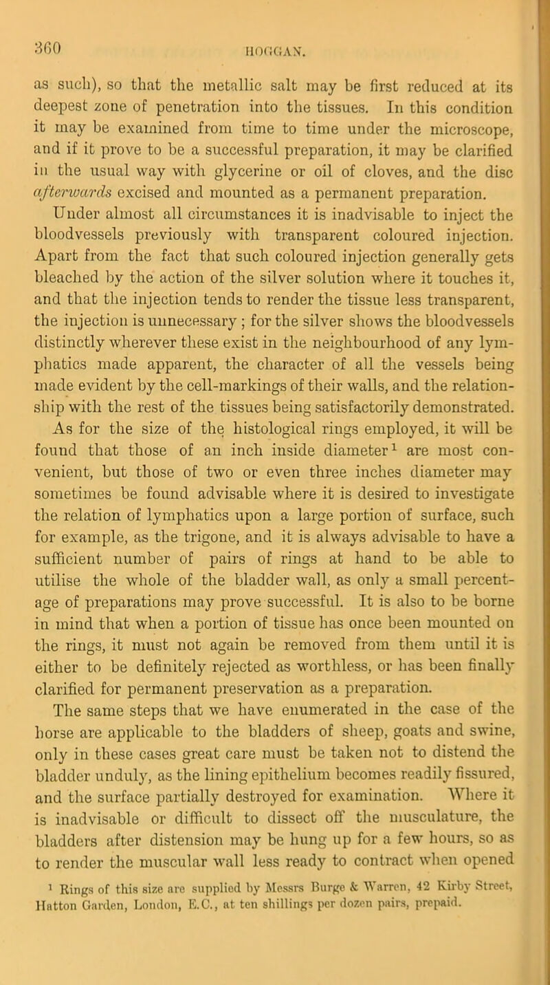 HOOGAN. as such), so that the metallic salt may be first reduced at its deepest zone of penetration into the tissues. In this condition it may be examined from time to time under the microscope, and if it prove to be a successful preparation, it may be clarified in the usual way with glycerine or oil of cloves, and the disc afterwards excised and mounted as a permanent preparation. Under almost all circumstances it is inadvisable to inject the bloodvessels previously with transparent coloured injection. Apart from the fact that such coloured injection generally gets bleached by the action of the silver solution where it touches it, and that the injection tends to render the tissue less transparent, the injection is unnecessary ; for the silver shows the bloodvessels distinctly wherever these exist in the neighbourhood of any lym- phatics made apparent, the character of all the vessels being made evident by the cell-markings of their walls, and the relation- ship with the rest of the tissues being satisfactorily demonstrated. As for the size of the histological rings employed, it will be found that those of an inch inside diameter1 are most con- venient, but those of two or even three inches diameter may sometimes be found advisable where it is desired to investigate the relation of lymphatics upon a large portion of surface, such for example, as the trigone, and it is always advisable to have a sufficient number of pairs of rings at hand to be able to utilise the whole of the bladder wall, as only a small percent- age of preparations may prove successful. It is also to be borne in mind that when a portion of tissue has once been mounted on the rings, it must not again be removed from them until it is either to be definitely rejected as worthless, or has been finally clarified for permanent preservation as a preparation. The same steps that we have enumerated in the case of the horse are applicable to the bladders of sheep, goats and swine, only in these cases great care must be taken not to distend the bladder unduly, as the lining epithelium becomes readily fissured, and the surface partially destroyed for examination. Where it is inadvisable or difficult to dissect off the musculature, the bladders after distension may be hung up for a few hours, so as to render the muscular wall less ready to contract when opened 1 Rings of this size are supplied by Messrs Burge & Warren, 42 Kirby Street, llatton Garden, London, E.C., at ten shillings per dozen pairs, prepaid.