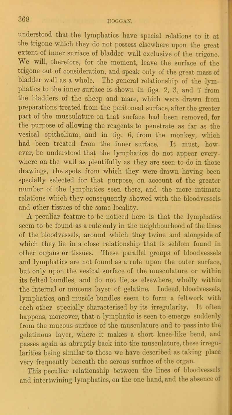 understood that the lymphatics have special relations to it at the trigone which they do not possess elsewhere upon the great extent of inner surface of bladder wall exclusive of the trigone. We will, therefore, for the moment, leave the surface of the trigone out of consideration, and speak only of the great mass of bladder wall as a whole. The general relationship of the lym- phatics to the inner surface is shown in figs. 2, 3, and 7 from the bladders of the sheep and mare, which were drawn from preparations treated from the peritoneal surface, after the greater part of the musculature on that surface had been removed, for the purpose of allowing the reagents to penetrate as far as the vesical epithelium; and in fig. 6, from the, monkey, which had been treated from the inner surface. It must, how- ever, be understood that the lymphatics do not appear every- where on the wall as plentifully as they are seen to do in those drawings, the spots from which they were drawn having been specially selected for that purpose, on account of the greater number of the lymphatics seen there, and the more intimate relations which they consequently showed with the bloodvessels and other tissues of the same locality. A peculiar feature to be noticed here is that the lymphatics seem to be found as a rule only in the neighbourhood of the lines of the bloodvessels, around which they twine and alongside of which they lie in a close relationship that is seldom found in other organs or tissues. These parallel groups of bloodvessels and lymphatics are not found as a rule upon the outer surface, but only upon the vesical surface of the musculature or within its felted bundles, and do not lie, as elsewhere, wholly within the internal or mucous layer of gelatine. Indeed, bloodvessels, lymphatics, and muscle bundles seem to form a feltwork with each other specially characterised by its irregularity. It often happens, moreover, that a lymphatic is seen to emerge suddenly from the mucous surface of the musculature and to pass into the gelatinous layer, where it makes a short knee-like bend, and passes again as abruptly back into the musculature, these irregu- larities being similar to those we have described as takiug place very frequently beneath the serous surface of the organ. This peculiar relationship between the lines of bloodvessels and intertwining lymphatics, on the one hand, and the absence of