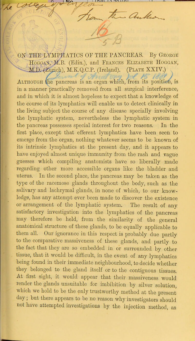 ON THE LYMPHATICS OF THE PANCREAS. By George! Hoggan, M.B. (Edin.), and Frances Elizabeth Hoggan, M.D. (Zurich), M.K.Q.C.P. (Ireland). (Plate NXIY.) Although the pancreas is an organ which, from its position, is in a manner practically removed from all surgical interference, and in which it is almost hopeless to expect that a knowledge of the course of its lymphatics will enable us to detect clinically in the living subject the course of any disease specially involving the lymphatic system, nevertheless the lymphatic system in the pancreas possesses special interest for two reasons. In the first place, except that efferent lymphatics have been seen to emerge from the organ, nothing whatever seems to be known of its intrinsic lymphatics at the present day, and it appears to have enjoyed almost unique immunity from the rash and vague guesses which compiling anatomists have so liberally made regarding other more accessible organs like the bladder and uterus. In the second place, the joancreas may be taken as the type of the racemose glands throughout the body, such as the salivary and lachrymal glands, in none of which, to our know- ledge, has any attempt ever been made to discover the existence or arrangement of the lymphatic system. The result of any satisfactory investigation into the lymphatics of the pancreas may therefore be held, from the similarity of the general anatomical structure of these glands, to be equally applicable to them all. Our ignorance in this respect is probably due partly to the comparative massiveness of these glands, and partly to the fact that they are so embedded in or surrounded by other tissue, that it would be difficult, in the event of any lymphatics being found in their immediate neighbourhood, to decide whether they belonged to the gland itself or to the contiguous tissues. At first sight, it would appear that their massiveness would render the glands unsuitable for imbibition by silver solution, which we hold to be the only trustworthy method at the present day; but there appears to be no reason why investigators should not have attempted investigations by the injection method, as