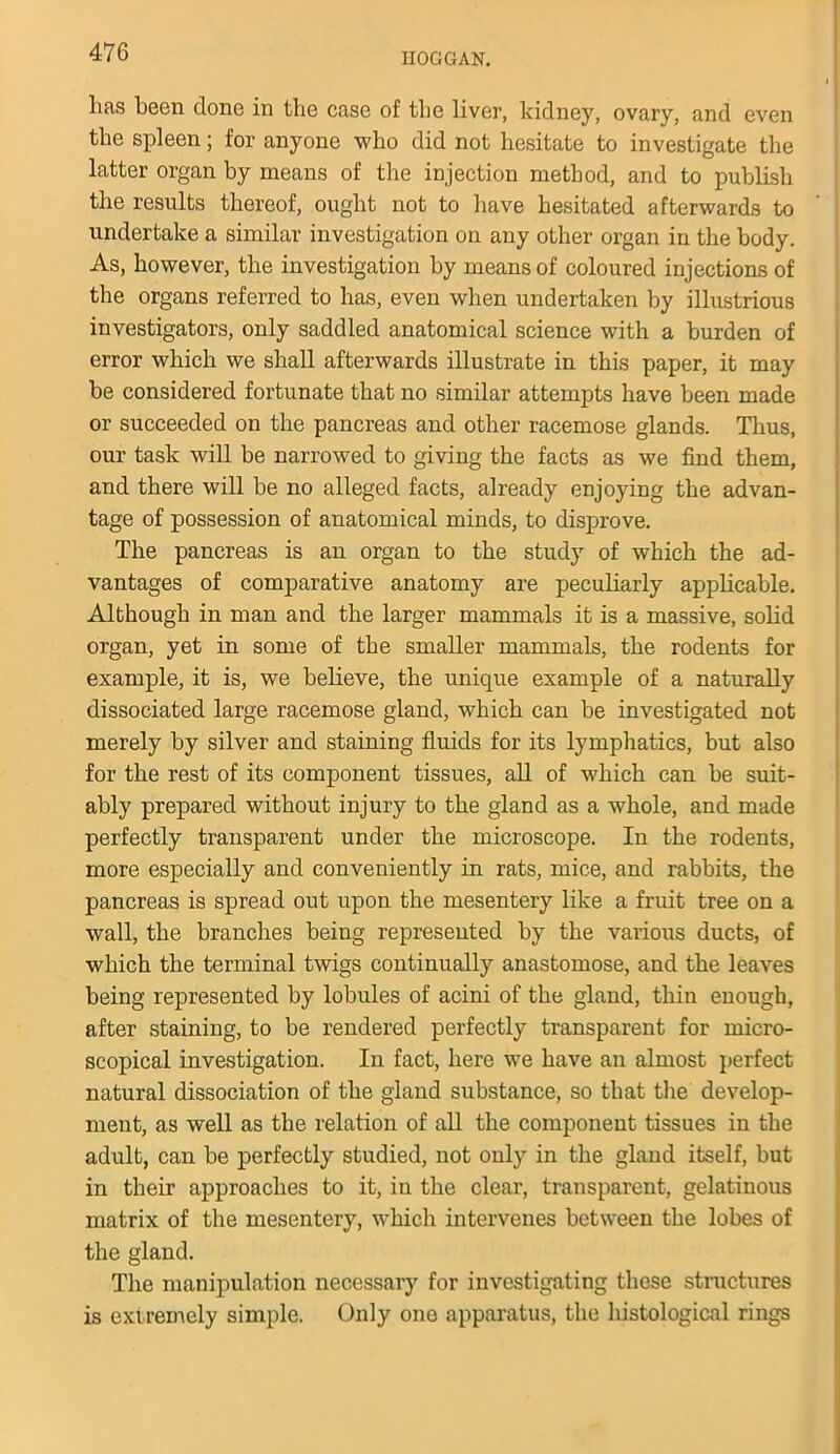 has been done in the case of the liver, kidney, ovary, and even the spleen; for anyone who did not hesitate to investigate the latter organ by means of the injection method, and to publish the results thereof, ought not to have hesitated afterwards to undertake a similar investigation on any other organ in the body. As, however, the investigation by means of coloured injections of the organs referred to has, even when undertaken by illustrious investigators, only saddled anatomical science with a burden of error which we shall afterwards illustrate in this paper, it may be considered fortunate that no similar attempts have been made or succeeded on the pancreas and other racemose glands. Thus, our task will be narrowed to giving the facts as we find them, and there will be no alleged facts, already enjoying the advan- tage of possession of anatomical minds, to disprove. The pancreas is an organ to the study of which the ad- vantages of comparative anatomy are peculiarly applicable. Although in man and the larger mammals it is a massive, solid organ, yet in some of the smaller mammals, the rodents for example, it is, we believe, the unique example of a naturally dissociated large racemose gland, which can be investigated not merely by silver and staining fluids for its lymphatics, but also for the rest of its component tissues, all of which can be suit- ably prepared without injury to the gland as a whole, and made perfectly transparent under the microscope. In the rodents, more especially and conveniently in rats, mice, and rabbits, the pancreas is spread out upon the mesentery like a fruit tree on a wall, the branches being represented by the various ducts, of which the terminal twigs continually anastomose, and the leaves being represented by lobules of acini of the gland, thin enough, after staining, to be rendered perfectly transparent for micro- scopical investigation. In fact, here we have an almost perfect natural dissociation of the gland substance, so that the develop- ment, as well as the relation of all the component tissues in the adult, can be perfectly studied, not only in the gland itself, but in their approaches to it, in the clear, transparent, gelatinous matrix of the mesentery, which intervenes between the lobes of the gland. The manipulation necessary for investigating these structures is extremely simple. Only one apparatus, the histological rings