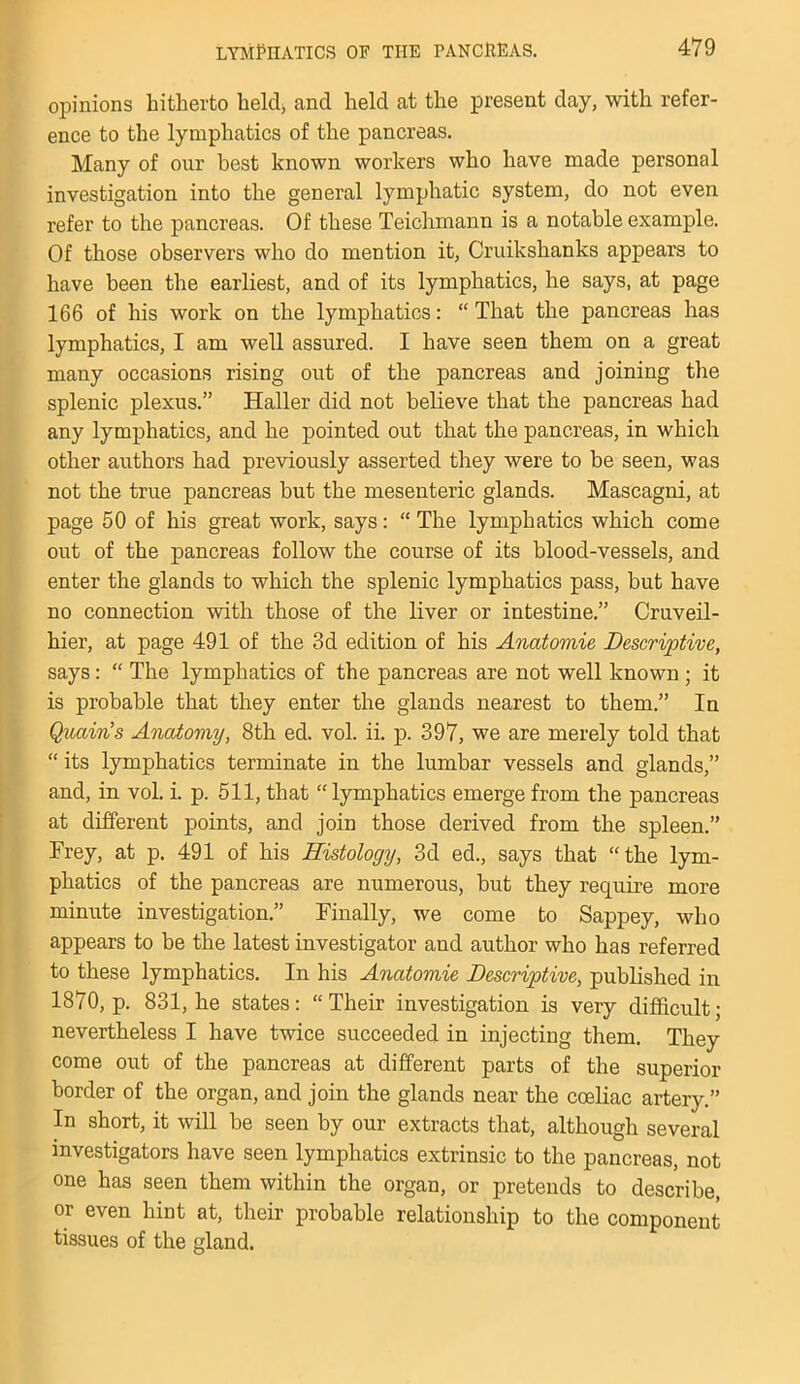 opinions hitherto held, and held at the present day, with refer- ence to the lymphatics of the pancreas. Many of our best known workers who have made personal investigation into the general lymphatic system, do not even refer to the pancreas. Of these Teichmann is a notable example. Of those observers who do mention it, Cruikshanks appears to have been the earliest, and of its lymphatics, he says, at page 166 of his work on the lymphatics: “That the pancreas has lymphatics, I am well assured. I have seen them on a great many occasions rising out of the pancreas and joining the splenic plexus.” Haller did not believe that the pancreas had any lymphatics, and he pointed out that the pancreas, in which other authors had previously asserted they were to be seen, was not the true pancreas but the mesenteric glands. Mascagni, at page 50 of his great work, says: “ The lymphatics which come out of the pancreas follow the course of its blood-vessels, and enter the glands to which the splenic lymphatics pass, but have no connection with those of the liver or intestine.” Cruveil- hier, at page 491 of the 3d edition of his Anatomie Descriptive, says: “ The lymphatics of the pancreas are not well known ; it is probable that they enter the glands nearest to them.” In Quccin’s Anatomy, 8th ed. vol. ii. p. 397, we are merely told that “ its lymphatics terminate in the lumbar vessels and glands,” and, in vol. i. p. 511, that “lymphatics emerge from the pancreas at different points, and join those derived from the spleen.” Frey, at p. 491 of his Histology, 3d ed., says that “the lym- phatics of the pancreas are numerous, but they require more minute investigation.” Finally, we come to Sappey, who appears to be the latest investigator and author who has referred to these lymphatics. In his Anatomie Descriptive, published in 1870, p. 831, he states: “Their investigation is very difficult; nevertheless I have twice succeeded in injecting them. They come out of the pancreas at different parts of the superior border of the organ, and join the glands near the coeliac artery.” In short, it will be seen by our extracts that, although several investigators have seen lymphatics extrinsic to the pancreas, not one has seen them within the organ, or pretends to describe, or even hint at, their probable relationship to the component tissues of the gland.