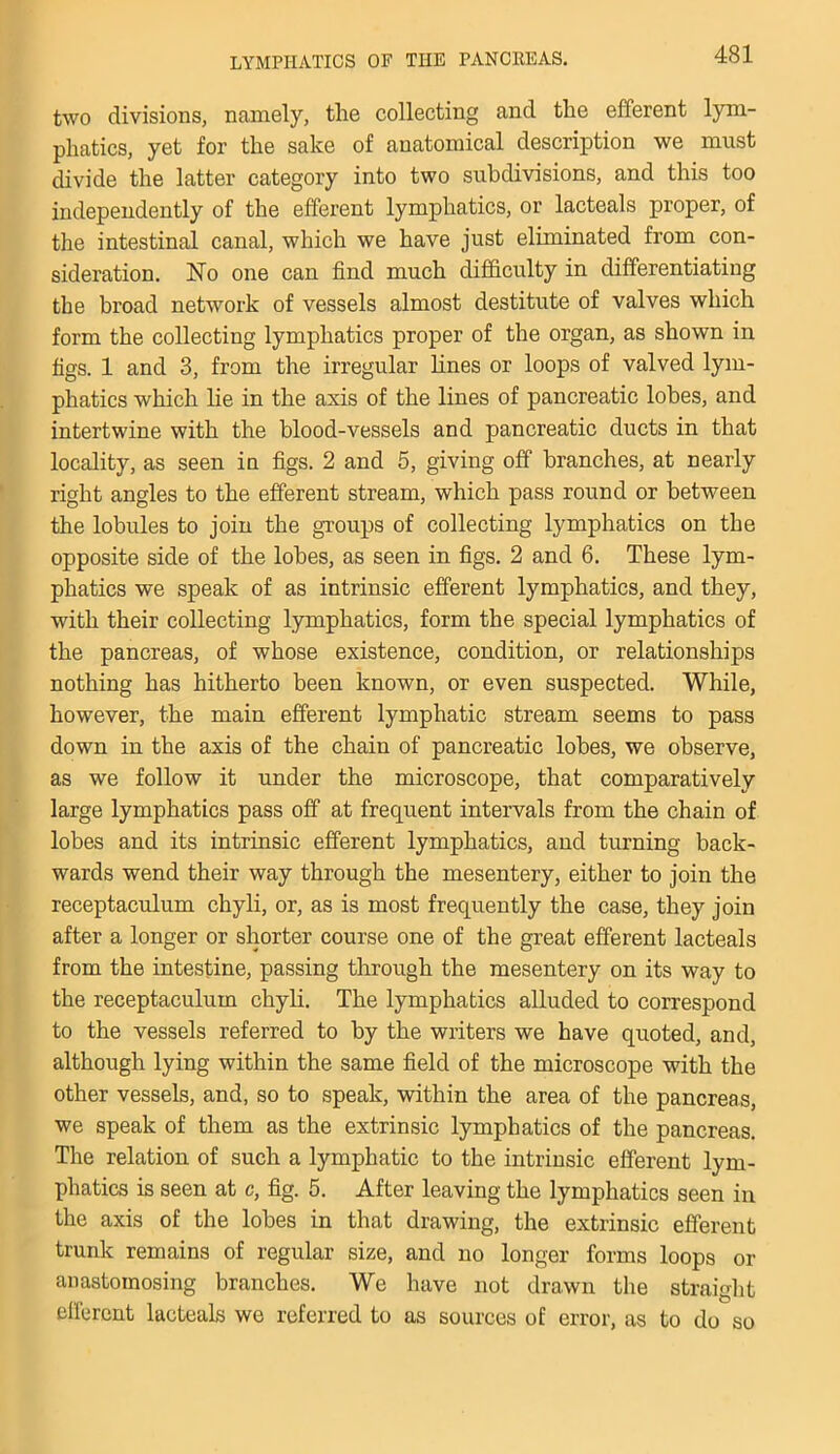 two divisions, namely, the collecting and the efferent lym- phatics, yet for the sake of anatomical description we must divide the latter category into two subdivisions, and this too independently of the efferent lymphatics, or lacteals proper, of the intestinal canal, which we have just eliminated from con- sideration. No one can find much difficulty in differentiating the broad network of vessels almost destitute of valves which form the collecting lymphatics proper of the organ, as shown in figs. 1 and 3, from the irregular lines or loops of valved lym- phatics which he in the axis of the lines of pancreatic lobes, and intertwine with the blood-vessels and pancreatic ducts in that locality, as seen in figs. 2 and 5, giving off branches, at nearly right angles to the efferent stream, which pass round or between the lobules to join the groups of collecting lymphatics on the opposite side of the lobes, as seen in figs. 2 and 6. These lym- phatics we speak of as intrinsic efferent lymphatics, and they, with their collecting lymphatics, form the special lymphatics of the pancreas, of whose existence, condition, or relationships nothing has hitherto been known, or even suspected. While, however, the main efferent lymphatic stream seems to pass down in the axis of the chain of pancreatic lobes, we observe, as we follow it under the microscope, that comparatively large lymphatics pass off at frequent intervals from the chain of lobes and its intrinsic efferent lymphatics, and turning back- wards wend their way through the mesentery, either to join the receptaculum chyli, or, as is most frequently the case, they join after a longer or shorter course one of the great efferent lacteals from the intestine, passing through the mesentery on its way to the receptaculum chyli. The lymphatics alluded to correspond to the vessels referred to by the writers we have quoted, and, although lying within the same field of the microscope with the other vessels, and, so to speak, within the area of the pancreas, we speak of them as the extrinsic lymphatics of the pancreas. The relation of such a lymphatic to the intrinsic efferent lym- phatics is seen at c, fig. 5. After leaving the lymphatics seen in the axis of the lobes in that drawing, the extrinsic efferent trunk remains of regular size, and no longer forms loops or anastomosing branches. We have not drawn the straight efferent lacteals we referred to as sources of error, as to do so