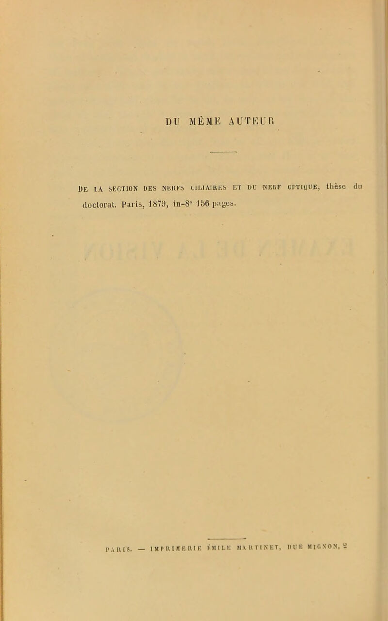 DU MEME AUTEUR De la section des nerfs ciliaires et du nerf optique, thèse doctorat. Paris, 1879, in-8° 156 pages. PARIS. — IMPRIMERIE ÉMILE MARTINET, RUE MIGNON, 2