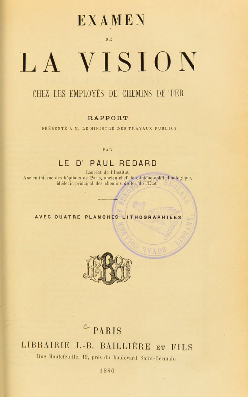 EXAMEN DE LA VISION CHEZ LES EMPLOYÉS DE CHEMINS DE FER RAPPORT PRÉSENTÉ A M. LE MINISTRE DES TRAVAUX PURLICS PAR LE D' PAUL RE DA RD Lauréat de l’Institut Ancien interne des liùpitaux de Paris, ancien chef de clinique ophlhalmologique, Médecin principal des chemins de for do l'Etat AVEC QUATRE PLANCHES LITHOGRAPHIÉES PARIS LIBRAIRIE J.-B. BAILLIÈRE et FILS Hue Hautefeuille, 1(J, près du boulevard Sainl-Germaiit. 1880