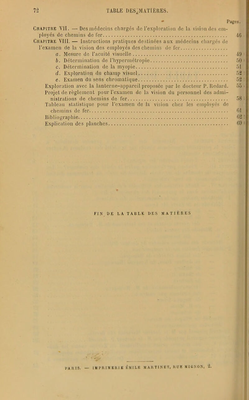  Pages. Chapitre VII. — Des médecins chargés de l’exploration de la vision des em- ployés de chemins de 1er 16 Chapitre VIII. — Instructions pratiques destinées aux médecins chargés de l’examen de la vision des employés des chemins de fer a. Mesure de l’acuité visuelle 19 b. Détermination de l’hypermétropie 50' c. Détermination de la myopie 51 d. Exploration du champ visuel 52 e. Examen du sens chromatique 52 : Exploration avec la lanterne-appareil proposée par le docteur P. lledard. 55 • Projet de règlement pour l’examen de la vision du personnel des admi- nistrations de chemins de 1er 58 • Tableau statistique pour l’examen de la vision chez les employés de chemins de fer : 01 Bibliographie 02 ! Explication des planches 09 1 ri N DE LA TABLE DES MATIÈRES PARIS.