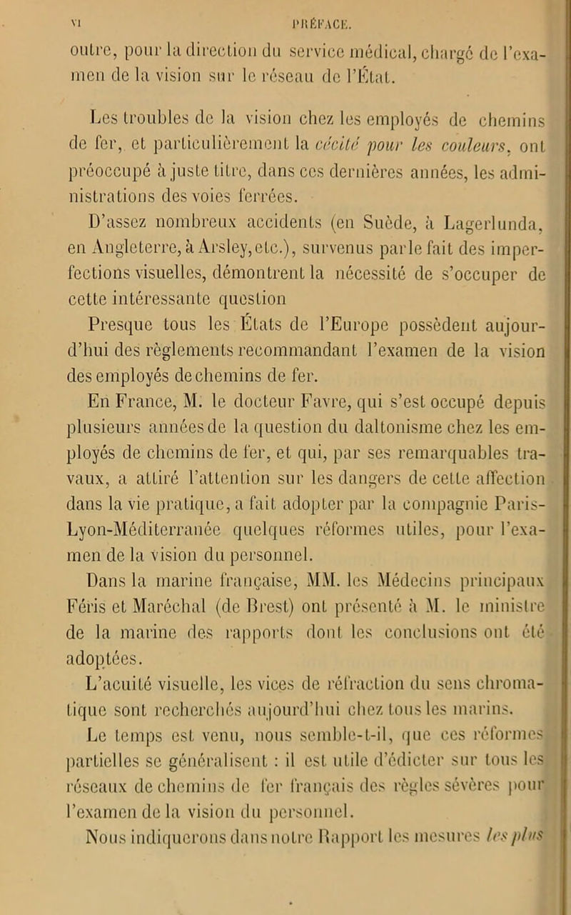 outre, pour la direction du service médical, chargé de l’exa- men de la vision sur le réseau de l’État. Les troubles de la vision chez les employés de chemins de fer, et particulièrement la cécité pour les couleurs, ont préoccupé à juste titre, dans ces dernières années, les admi- nistrations des voies ferrées. D’assez nombreux accidents (en Suède, à Lagerlunda, en Angleterre, à Arsley,etc.), survenus parle fait des imper- fections visuelles, démontrent la nécessité de s’occuper de cette intéressante question Presque tous les Etats de l’Europe possèdent aujour- d’hui des règlements recommandant l’examen de la vision des employés de chemins de fer. En France, M. le docteur Favre, qui s’est occupé depuis plusieurs années de la question du daltonisme chez les em- ployés de chemins de fer, et qui, par ses remarquables tra- vaux, a attiré l’attention sur les dangers de cette affection dans la vie pratique, a fait adopter par la compagnie Paris- Lyon-Méditerranée quelques réformes utiles, pour l’exa- men de la vision du personnel. Dans la marine française, MM. les Médecins principaux Féris et Maréchal (de Brest) ont présenté à M. le ministre de la marine des rapports dont les conclusions ont été adoptées. L’acuité visuelle, les vices de réfraction du sens chroma- tique sont recherchés aujourd’hui chez tous les marins. Le temps est venu, nous semble-t-il, que ces réformes partielles se généralisent : il est utile d’édicter sur tous les réseaux de chemins de fer français des règles sévères pour l’examen de la vision du personnel. Nous indiquerons dans notre Rapport les mesures les plus