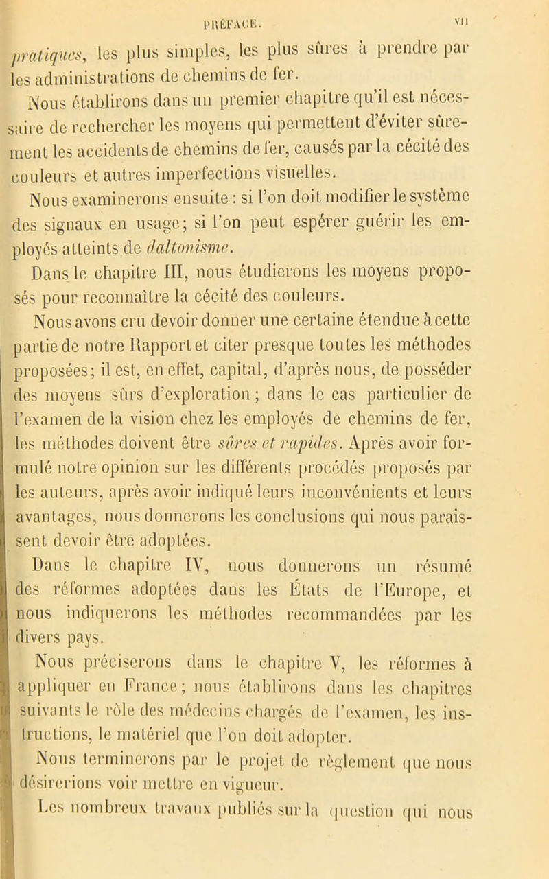 PRÊFAl'.li. pratiques, les plus simples, les plus sures a prendre par les administrations de chemins de fer. Nous établirons dans un premier chapitre qu’il est neces- saire de rechercher les moyens qui permettent d’éviter sûre- ment les accidents de chemins de fer, causés par la cécité des couleurs et autres imperfections visuelles. Nous examinerons ensuite : si l’on doit modifier le système des signaux en usage; si l’on peut espérer guérir les em- ployés atteints de daltonisme. Dans le chapitre III, nous étudierons les moyens propo- sés pour reconnaître la cécité des couleurs. Nous avons cru devoir donner une certaine étendue àcette partie de notre Rapport et citer presque toutes les méthodes proposées; il est, en effet, capital, d’après nous, de posséder des moyens sûrs d’exploration ; dans le cas particulier de l’examen de la vision chez les employés de chemins de fer, les méthodes doivent être sûres et rapides. Après avoir for- mulé notre opinion sur les différents procédés proposés par les auteurs, après avoir indiqué leurs inconvénients et leurs avantages, nous donnerons les conclusions qui nous parais- sent devoir être adoptées. Dans le chapitre IV, nous donnerons un résumé des réformes adoptées dans les États de l’Europe, et nous indiquerons les méthodes recommandées par les divers pays. Nous préciserons dans le chapitre V, les réformes à appliquer en France; nous établirons dans les chapitres suivants le rôle des médecins chargés de l’examen, les ins- tructions, le matériel que l’on doit adopter. Nous terminerons par le projet de règlement que nous désirerions voir mettre en vigueur. Les nombreux travaux publiés sur la question qui nous