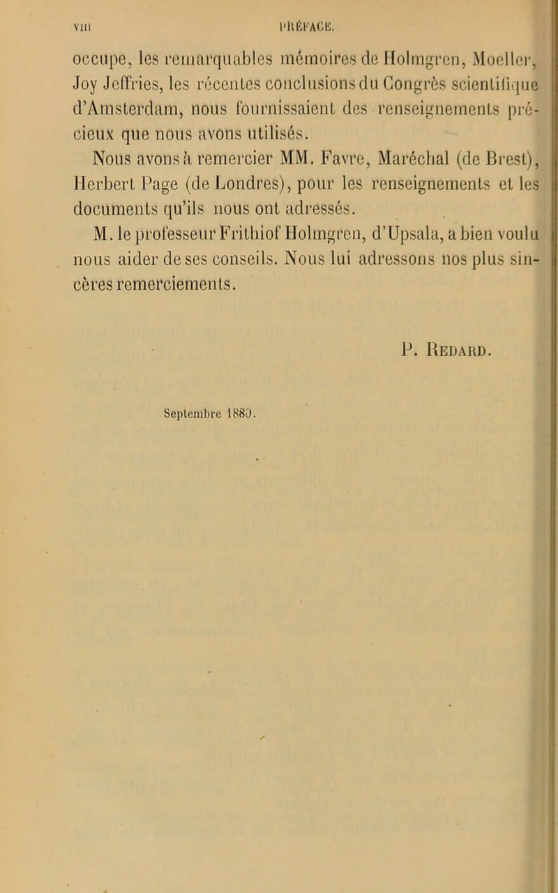 occupe, les remarquables mémoires de Holmgren, Moeller, Joy Jefïries, les récentes conclusions du Congrès scientifique d’Amsterdam, nous Fournissaient des renseignements pré- cieux que nous avons utilisés. Nous avons à remercier MM. Favre, Maréchal (de Brest), Herbert Page (de Londres), pour les renseignements et les documents qu’ils nous ont adressés. M. le professeur Frithiof Holmgren, d’Upsala, a bien voulu nous aider de ses conseils. Nous lui adressons nos plus sin- cères remerciements. P. Redard. Septembre 1880.
