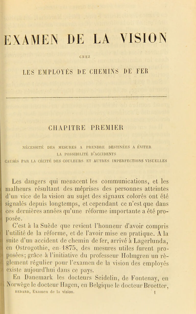 EXAMEN DE LA VISION CHEZ . LES EMPLOYÉS DE CHEMINS DE FER CHAPITRE PREMIER NÉCESSITÉ DES MESURES A PRENDRE DESTINÉES A ÉVITER LA POSSIBILITÉ D’ACCIDENTS CAUSÉS PAR LA CÉCITÉ DES COULEURS ET AUTRES IMPERFECTIONS VISUELLES Les dangers qui menacent les communications, et les malheurs résultant des méprises des personnes atteintes d’un vice de la vision au sujet des signaux colorés ont été signalés depuis longtemps, et cependant ce n’est que dans ces dernières années qu’une réforme importante a été pro- posée. C’est à la Suède que revient l’honneur d’avoir compris l’utilité de la réforme, et de l’avoir mise en pratique. A la suite d’un accident de chemin de fer, arrivé à Lagerlunda, en Ostrogothie, en 1875, des mesures utiles furent pro- posées; grâce à l’initiative du professeur Holmgren un rè- glement régulier pour l’examen de la vision des employés exislc aujourd’hui dans ce pays. En Danemark les docteurs Seidelin, de Fontenay, en Norwège le docteur Ilagen, en Belgique le docteur Broetter,