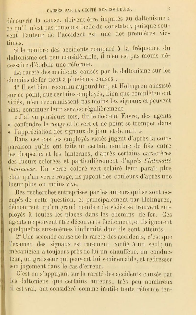découvrir la cause, doivent être imputés au daltonisme . ce qu’il n’est pas toujours facile de constater, puisque sou- vent l’auteur de l’accident est une des premières vic- times. Si le nombre des accidents comparé à la lréquence du daltonisme est peu considérable, il n’en est pas moins né- cessaire d’établir une réforme. La rareté des accidents causés par le daltonisme sur les chemins de fer tient à plusieurs causes : 1° Il est bien reconnu aujourd’hui, et Holmgren a insisté sur ce point, que certains employés, bien que complètement viciés, n’en reconnaissent pas moins les signaux et peuvent ainsi continuer leur service régulièrement. « J’ai vu plusieurs fois, dit le docteur Favre, des agents « confondre le rouge et le vert et ne point se tromper dans « l’appréciation des signaux de jour et de nuit » Dans ces cas les employés viciés jugent d’après la com- paraison qu’ils ont faite un certain nombre de fois entre les drapeaux et les lanternes, d’après certains caractères des lueurs colorées et particulièrement d’après /’intensité lumineuse. Un verre coloré vert éclairé leur paraît plus clair qu’un verre rouge, ils jugent des couleurs d’après une lueur plus ou moins vive. Des recherches entreprises parles auteurs qui se sont oc- cupés de cette question, et principalement par Holmgren, démontrent qu’un grand nombre de viciés se trouvent em- ployés à toutes les places dans les chemins de fer. Ces agents ne peuvent être découverts facilement, et ils ignorent quelquefois eux-mêmes l’infirmité dont ils sonL atteints. 2° Une seconde cause de la rareté des accidents, c’csL que l’examen des signaux est rarement confié à un seul; un mécanicien a toujours près de lui un chauffeur, un conduc- teur, un graisseur qui peuvent lui venir en aide, eL redresser son jugement dans le cas d’erreur. C’est en s’appuyant sur la rareté des accidents causés par les daltoniens que certains auteurs, très peu nombreux il est vrai, ont considéré comme inutile toute réforme ton-