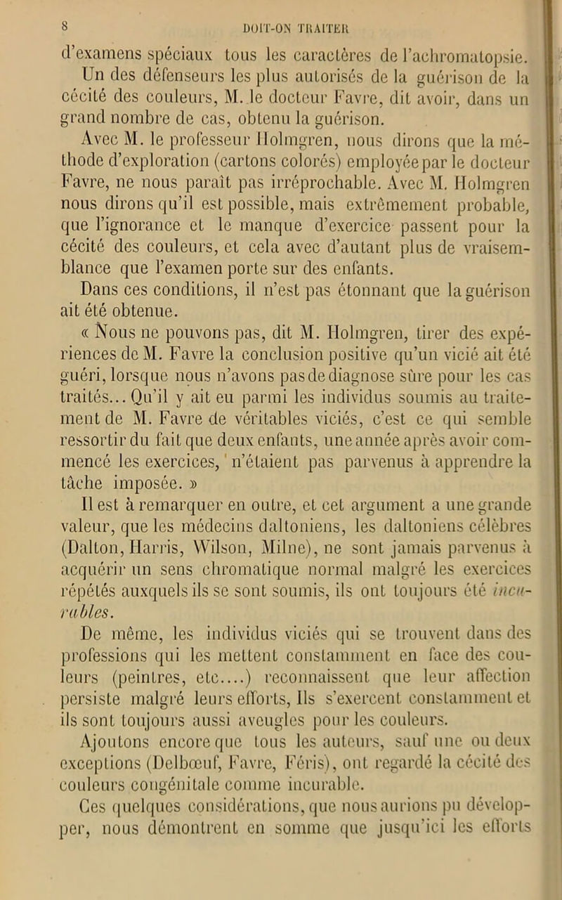 DOIT-ON TRAITER d’examens spéciaux tous les caractères de l’achromatopsie. Un des défenseurs les plus autorisés de la guérison de la cécité des couleurs, M. le docteur Favre, dit avoir, dans un grand nombre de cas, obtenu la guérison. Avec M. le professeur Holmgren, nous dirons que la mé- thode d’exploration (cartons colorés) employée par le docteur Favre, ne nous paraît pas irréprochable. Avec M. Holmgren nous dirons qu’il est possible, mais extrêmement probable, que l’ignorance et le manque d’exercice passent pour la cécité des couleurs, et cela avec d’autant plus de vraisem- blance que l’examen porte sur des enfants. Dans ces conditions, il n’est pas étonnant que la guérison ait été obtenue. « Nous ne pouvons pas, dit M. Holmgren, tirer des expé- riences de M. Favre la conclusion positive qu’un vicié ait été guéri, lorsque nous n’avons pas de diagnose sûre pour les cas traités... Qu’il y ait eu parmi les individus soumis au traite- ment de M. Favre de véritables viciés, c’est ce qui semble ressortir du fait que deux enfants, une année après avoir com- mencé les exercices, n’étaient pas parvenus à apprendre la tâche imposée. » Il est à remarquer en outre, et cet argument a une grande valeur, que les médecins daltoniens, les daltoniens célèbres (Dalton, Harris, Wilson, Milne),ne sont jamais parvenus à acquérir un sens chromatique normal malgré les exercices répétés auxquels ils se sont soumis, ils ont toujours été incu- rables. De même, les individus viciés qui se trouvent dans des professions qui les mettent constamment en face des cou- leurs (peintres, etc....) reconnaissent que leur affection persiste malgré leurs efforts, Ils s’exercent constamment et ils sont toujours aussi aveugles pour les couleurs. Ajoutons encore que tous les auteurs, sauf une ou deux exceptions (Delbœuf, Favre, Féris), ont regardé la cécité des couleurs congénitale comme incurable. Ces quelques considérations, que nous aurions pu dévelop- per, nous démontrent en somme que jusqu’ici les efforts