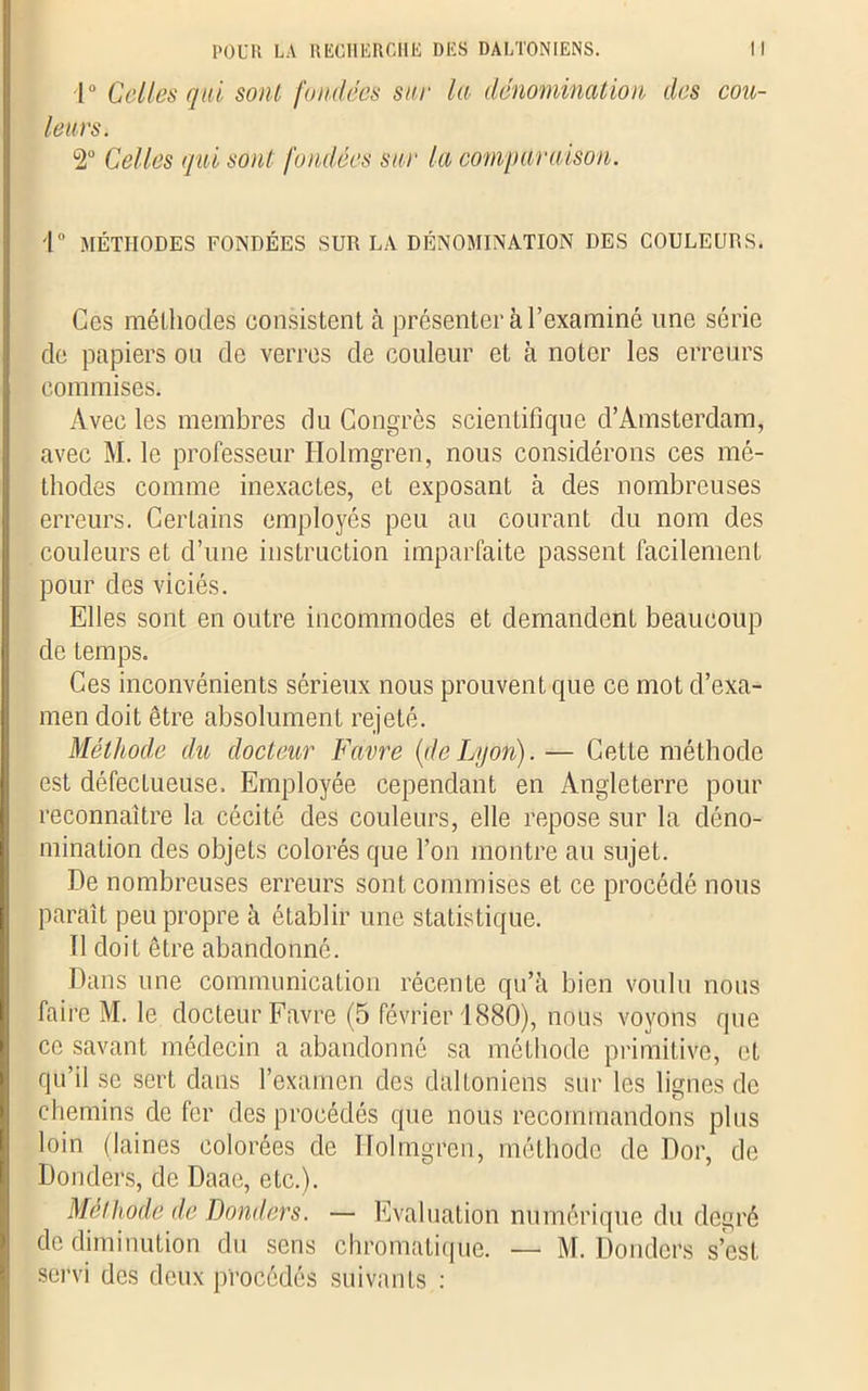 1° Celles qui sont fondées sur la dénomination des cou- leurs. 2° Celles qui sont fondées sur la comparaison. i° MÉTHODES FONDÉES SUR LA DÉNOMINATION DES COULEURS. Ces méthodes consistent à présenter à l’examiné une série de papiers ou de verres de couleur et à noter les erreurs commises. Avec les membres du Congrès scientifique d’Amsterdam, avec M. le professeur Holmgren, nous considérons ces mé- thodes comme inexactes, et exposant à des nombreuses erreurs. Certains employés peu au courant du nom des couleurs et d’une instruction imparfaite passent facilement pour des viciés. Elles sont en outre incommodes et demandent beaucoup de temps. Ces inconvénients sérieux nous prouvent que ce mot d’exa- men doit être absolument rejeté. Méthode du docteur Favre (de Lyon).— Cette méthode est défectueuse. Employée cependant en Angleterre pour reconnaître la cécité des couleurs, elle repose sur la déno- mination des objets colorés que l’on montre au sujet. De nombreuses erreurs sont commises et ce procédé nous paraît peu propre à établir une statistique. Il doit être abandonné. Dans une communication récente qu’à bien voulu nous faire M. le docteur Favre (5 février 1880), nous voyons que ce savant médecin a abandonné sa méthode primitive, et qu’il se sert dans l’examen des daltoniens sur les lignes de chemins de fer des procédés que nous recommandons plus loin (laines colorées de Holmgren, méthode de Dor, de Donders, de Daac, etc.). Méthode de Donders. — Evaluation numérique du degré de diminution du sens chromatique. — M. Donders s’est servi des deux procédés suivants :