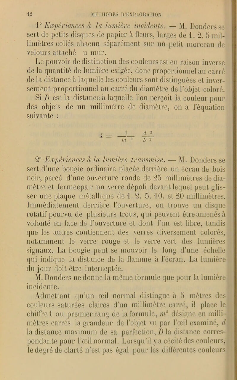 1° Expériences à la lumière incidente. — M. Donders se sert de petits disques de papier à fleurs, larges de J. 2. 5 mil- limètres collés chacun séparément sur un petit morceau de velours attaché u mur. Le pouvoir de distinction des couleurs est en raison inverse de la quantité de lumière exigée, donc proportionnel au carré de la distance à laquelle les couleurs sont distinguées et inver- sement proportionnel au carré du diamètre de l’objet coloré. Si ï) est la distance à laquelle l’on perçoit la couleur pour des objets de un millimètre de diamètre, on a l’équation suivante : m 2 ü 2 2° Expériences à la lumière transmise. — M. Donders se sert d’une bougie ordinaire placée derrière un écran de bois noir, percé d’une ouverture ronde de 25 millimètres de dia- mètre et ferméepa r un verre dépoli devant lequel peut glis- ser une plaque métallique de i. 2. 5. 10. et 20 millimètres. Immédiatement derrière l’ouverture, on trouve un disque rotatif pourvu de plusieurs trous, qui peuvent être amenés à volonté en face de l’ouverture eL dont l’un est libre, tandis que les autres contiennent des verres diversement colorés, notamment le verre rouge et le verre vert des lumières signaux. La bougie peut se mouvoir le long d’une échelle qui indique la distance de la flamme à l’écran. La lumière du jour doit être interceptée. M. Donders ne donne la même formule que pour la lumière incidente. Admettant qu’un œil normal distingue à 5 mètres des couleurs saturées claires d’un millimètre carré, il place le chiffre I au premier rang de la formule, ni1 désigne en milli- mètres carrés la grandeur de l’objet vu par l’œil examiné, d la distance maximum de sa perfection, D la distance corres- pondante pour l’œil normal. Lorsqu’il y a cécité des couleurs, le degré de clarté n’est pas égal pour les différentes couleurs