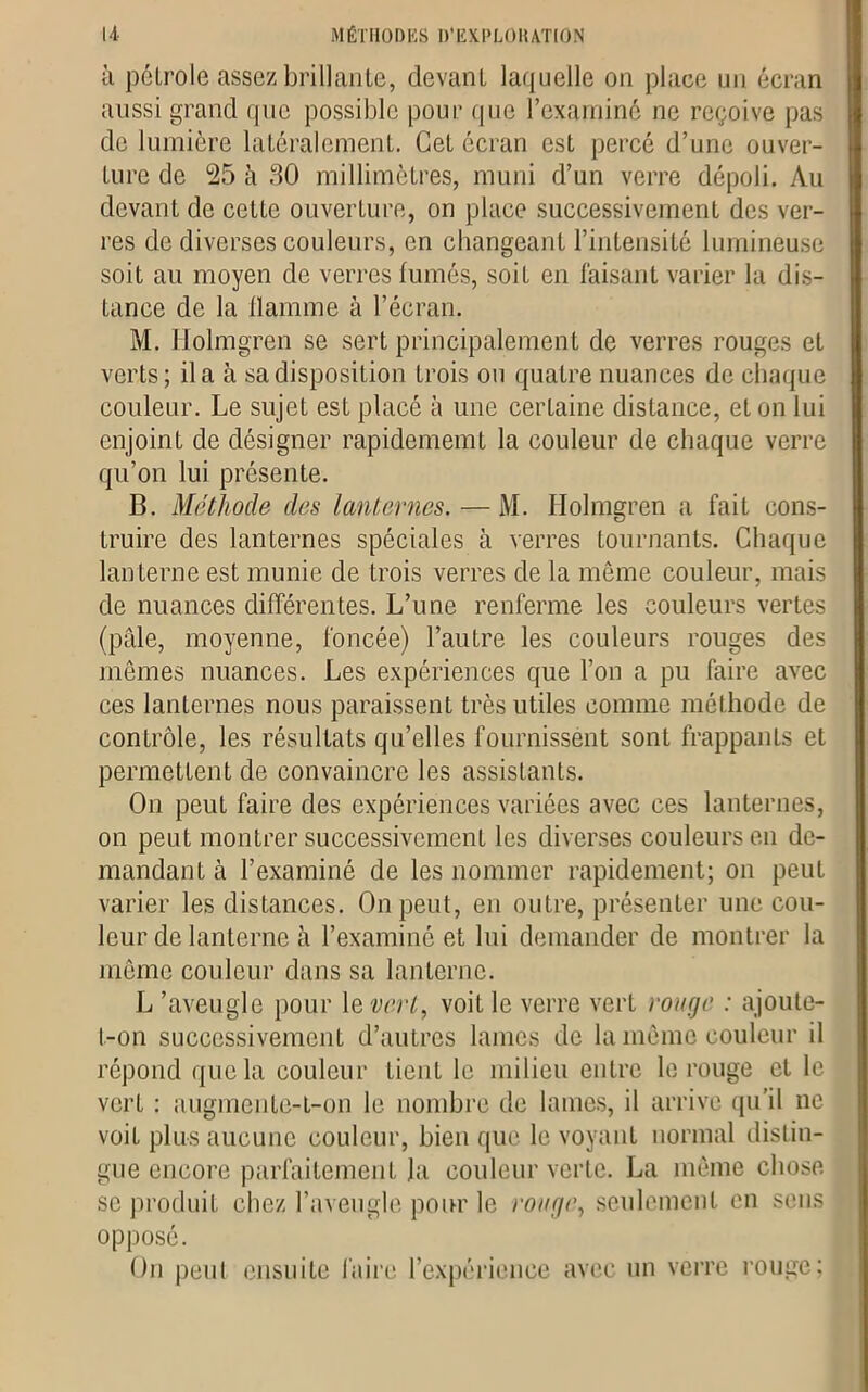 à pétrole assez brillante, devant laquelle on place un écran aussi grand que possible pour que l’examiné ne reçoive pas de lumière latéralement. Cet écran est percé d’une ouver- ture de 25 à 30 millimètres, muni d’un verre dépoli. Au devant de cette ouverture, on place successivement des ver- res de diverses couleurs, en changeant l’intensité lumineuse soit au moyen de verres fumés, soit en faisant varier la dis- tance de la flamme à l’écran. M. Holmgren se sert principalement de verres rouges et verts; il a à sa disposition trois ou quatre nuances de chaque couleur. Le sujet est placé à une certaine distance, et on lui enjoint de désigner rapidememt la couleur de chaque verre qu’on lui présente. B. Méthode des lanternes. — M. Holmgren a fait cons- truire des lanternes spéciales à verres tournants. Chaque lanterne est munie de trois verres de la même couleur, mais de nuances différentes. L’une renferme les couleurs vertes (pâle, moyenne, foncée) l’autre les couleurs rouges des mêmes nuances. Les expériences que l’on a pu faire avec ces lanternes nous paraissent très utiles comme méthode de contrôle, les résultats qu’elles fournissent sont frappants et permettent de convaincre les assistants. On peut faire des expériences variées avec ces lanternes, on peut montrer successivement les diverses couleurs en de- mandant à l’examiné de les nommer rapidement; on peut varier les distances. On peut, en outre, présenter une cou- leur de lanterne à l’examiné et lui demander de montrer la même couleur dans sa lanterne. L ’aveugle pour le vert, voit le verre vert rouge : ajoute- t-on successivement d’autres lames de la même couleur il répond que la couleur tient le milieu entre le rouge et le vert : augmente-t-on le nombre de lames, il arrive qu’il ne voit plus aucune couleur, bien que le voyant normal distin- gue encore parfaitement la couleur verte. La même chose se produit chez l’aveugle pour le rouge, seulement en sens opposé. On peut ensuite faire l’expérience avec un verre rouge;