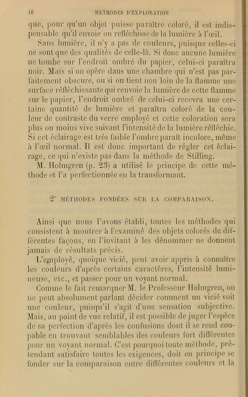 que, pour qu’un objet puisse paraître coloré, il est indis- pensable qu’il envoie ou réfléchisse de la lumière à l’œil. Sans lumière, il n’y a pas de couleurs, puisque celles-ci ne sont que des qualités de celle-là. Si donc aucune lumière ne tombe sur l’endroit ombré du papier, celui-ci paraîtra noir. Mais si on opère dans une chambre qui n’est pas par- faitement obscure, ou si on tient non loin de la flamme une surface réfléchissante qui renvoie la lumière de cette flamme sur le papier, l’endroit ombré de celui-ci recevra une cer- taine quantité de lumière et paraîtra coloré de la cou- leur de contraste du verre employé et cette coloration sera plus ou moins vive suivant l’intensité de la lumière réfléchie. Si cet éclairage est très faible l’ombre paraît incolore, même à l’œil normal. Il est donc important de régler cet éclai- rage, ce qui n’existe pas dans la méthode de Stilling. M. Holmgren (p. 53) a utilisé le principe de cette mé- thode et l’a perfectionnée en la transformant. 2° MÉTHODES FONDÉES SUR LA COMPARAISON. Ainsi que nous l’avons établi, toutes les méthodes qui consistent à montrer à l’examiné des objets colorés de dif- férentes façons, en l’invitant à les dénommer ne donnent jamais de résultats précis. L’epiployé, quoique vicié, peut avoir appris à connaître les couleurs d’après certains caractères, l’intensité lumi- neuse, etc., et passer pour un voyant normal. Comme le fait remarquer M. le Professeur Ilolingren, on ne peut absolument parlant décider comment un vicié voit une couleur, puisqu’il s’agit d’une sensation subjective. Mais, au point de vue relatif, il est possible déjuger l’espèce de sa perfection d’après les confusions dont il se rend cou- pable en trouvant semblables des couleurs fort différentes pour un voyant normal. C’est pourquoi toute méthode, pré- tendant satisfaire toutes les exigences, doit en principe se fonder sur la comparaison entre différentes couleurs et la