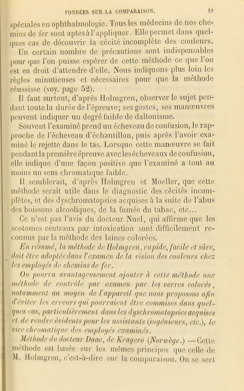 spéciales en ophthalmologie. Tous les médecins de nos che- mins de 1er sont aptes à l’appliquer. Elle permet dans quel- ques cas de découvrir la cécité incomplète des couleurs. Un certain nombre de précautions sont indispensables pour que l’on puisse espérer de cette méthode ce que l’on est en droit d’attendre d’elle. Nous indiquons plus loin les règles minutieuses et nécessaires pour que la méthode réussisse (voy. page 52). Il faut surtout, d’après Holmgren, observer le sujet pen- dant toute la durée de l’épreuve; ses gestes, ses manœuvres peuvent indiquer un degré faible de daltonisme. Souvent l’examiné prend un écheveau de confusion, le rap- proche de l’écheveau d’échantillon, puis après l’avoir exa- miné le rejette dans le tas. Lorsque cette manœuvre se fait pendantla première épreuve avec les écheveaux deconfusion, elle indique d’une façon positive que l’examiné a tout au moins un sens chromatique faible. Il semblerait, d’après Holmgren et Moeller, que cette méthode serait utile dans le diagnostic des cécités incom- plètes, et des dysçhromatopsies acquises à la suite de l’abus des boissons alcooliques, de la fumée du tabac, etc... Ce n’est pas l’avis du docteur Nuel, qui affirme que les scotomes centraux par intoxication sont difficilement re- connus par la méthode des laines colorées. En résumé, la méthode de Holmgren, rapide, facile et sûre, doit être adoptée dans l'examen de la vision des couleurs chez les employés de chemins de fer. On pourra avantageusement ajouter à cette méthode une méthode de contrôle par examen par les verres colorés, notamment au moyen de l'appareil que nous proposons afin d'éviter les erreurs qui pourraient être commises dans quel- ques cas, particulièrement dans les dysçhromatopsies acquises et de rendre évidents pour les assistants (ingénieurs, etc.), le vice chromatique des employés examinés. Méthode du docteur Daae, de Kragerô (Norwège.) —Cette méthode est basée sur les mêmes principes que celle de M. Holmgren, c’est-à-dire sur la comparaison. Ou se sert