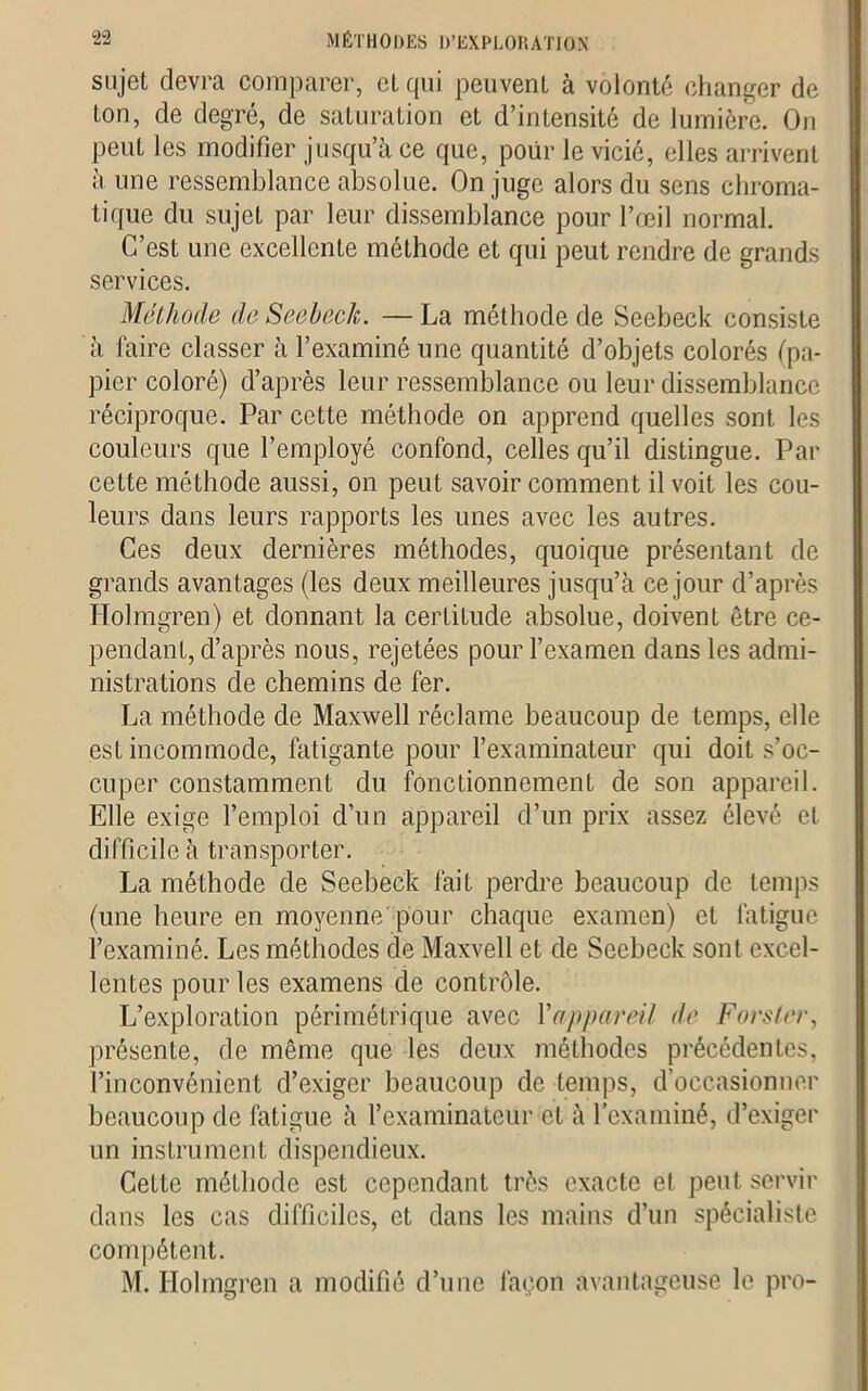 sujet devra comparer, et qui peuvent à volonté changer de ton, de degré, de saturation et d’intensité de lumière. On peut les modifier jusqu’à ce que, poiir le vicié, elles arrivent à une ressemblance absolue. On juge alors du sens chroma- tique du sujet par leur dissemblance pour l’œil normal. C’est une excellente méthode et qui peut rendre de grands services. Méthode deSeebeck. —La méthode de Seebeck consiste à faire classer à l’examiné une quantité d’objets colorés (pa- pier coloré) d’après leur ressemblance ou leur dissemblance réciproque. Par cette méthode on apprend quelles sont les couleurs que l’employé confond, celles qu’il distingue. Par cette méthode aussi, on peut savoir comment il voit les cou- leurs dans leurs rapports les unes avec les autres. Ces deux dernières méthodes, quoique présentant de grands avantages (les deux meilleures jusqu’à ce jour d’après Holmgren) et donnant la certitude absolue, doivent être ce- pendant, d’après nous, rejetées pour l’examen dans les admi- nistrations de chemins de fer. La méthode de Maxwell réclame beaucoup de temps, elle est incommode, fatigante pour l’examinateur qui doit s’oc- cuper constamment du fonctionnement de son appareil. Elle exige l’emploi d’un appareil d’un prix assez élevé et difficile à transporter. La méthode de Seebeck fait perdre beaucoup de temps (une heure en moyenne pour chaque examen) et fatigue l’examiné. Les méthodes de Maxvell et de Seebeck sont excel- lentes pour les examens de contrôle. L’exploration périmétrique avec l'appareil de Fors ter, présente, de même que les deux méthodes précédentes, l’inconvénient d’exiger beaucoup de temps, d’occasionner beaucoup de fatigue à l’examinateur et à l’examiné, d’exiger un instrument dispendieux. Cette méthode est cependant très exacte et peut servir dans les cas difficiles, et dans les mains d’un spécialiste compétent. M. Holmgren a modifié d’une façon avantageuse le pro-