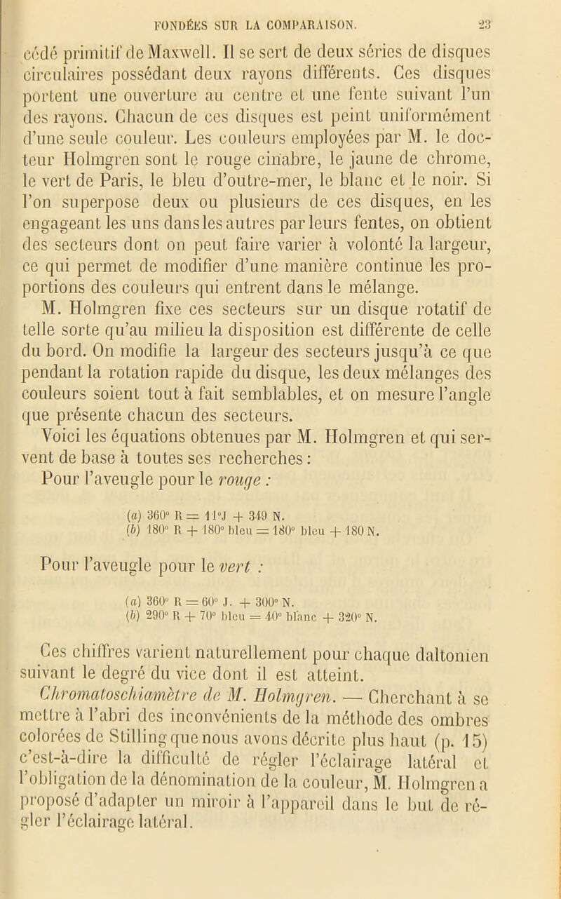 cédé primitif de Maxwell. Il se sert de deux séries de disques circulaires possédant deux rayons différents. Ces disques portent une ouverture au centre et une fente suivant l’un des rayons. Chacun de ces disques est peint uniformément d’une seule couleur. Les couleurs employées par M. le doc- teur Ilolmgren sont le rouge cinabre, le jaune de chrome, le vert de Paris, le bleu d’outre-mer, le blanc et le noir. Si l’on superpose deux ou plusieurs de ces disques, en les engageant les uns dans les autres parleurs fentes, on obtient des secteurs dont on peuL faire varier à volonté la largeur, ce qui permet de modifier d’une manière continue les pro- portions des couleurs qui entrent dans le mélange. M. Holmgren fixe ces secteurs sur un disque rotatif de telle sorte qu’au milieu la disposition est différente de celle du bord. On modifie la largeur des secteurs jusqu’à ce que pendant la rotation rapide du disque, les deux mélanges des couleurs soient tout à fait semblables, et on mesure l’angle que présente chacun des secteurs. Voici les équations obtenues par M. Holmgren et qui ser- vent de base à toutes ses recherches : Pour l’aveugle pour le ronge : [a) 360“ Il = i l “J + 349 N. Ib) 180” R + 180” bleu = 180“ bleu + 180 N. Pour l’aveugle pour le vert : (а) 360“ R = 60“ J. + 300° N. (б) 290” R + 70” bleu = 40” blanc + 320” N. Ces chiffres varient naturellement pour chaque daltonien suivant le degré du vice dont il est atteint. Chromatoschiamètre de M. Holmgren. — Cherchant à se mettre à l’abri des inconvénients de la méthode des ombres colorées de Stilling que nous avons décrite plus haut (p. 15) c’est-à-dire la difficulté de régler l’éclairage latéral et l’obligation delà dénomination de la couleur, M. Holmgren a Proposé d’adapter un miroir à l’appareil dans le but de ré- gler l’éclairage latéral.