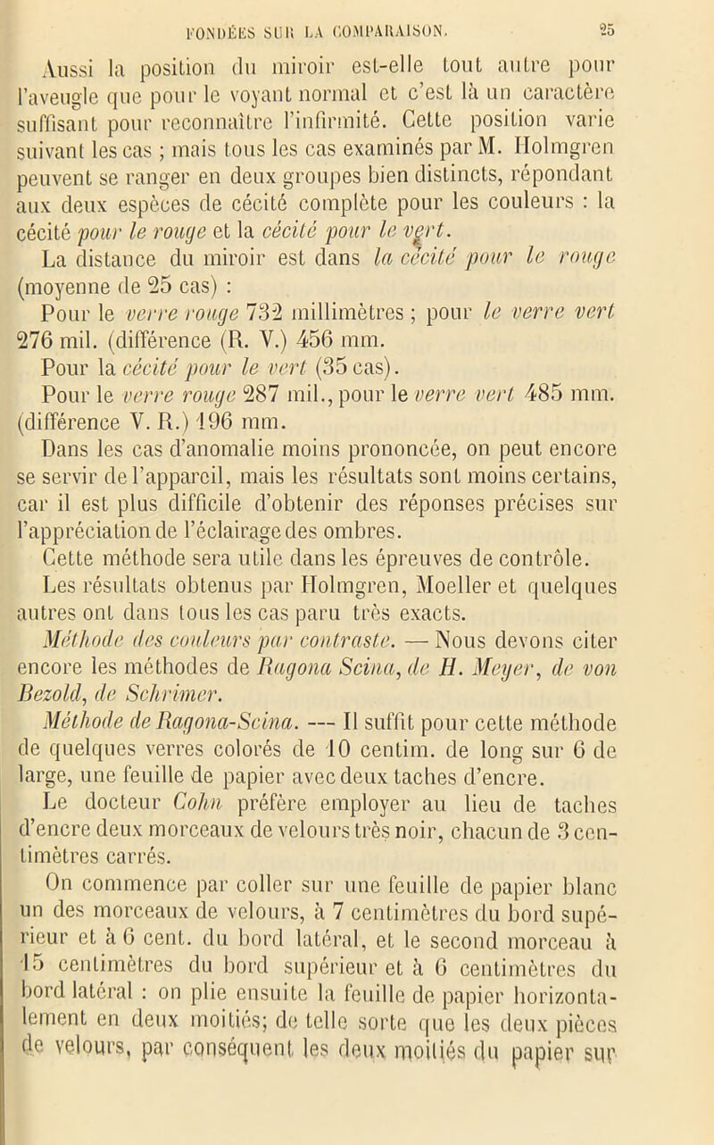 Aussi la position du miroir est-elle tout autre pour l’aveugle que pour le voyant normal et c est la un caractère suffisant pour reconnaître l’infirmité. Cette position varie suivant les cas ; mais tous les cas examinés par M. Holmgren peuvent se ranger en deux groupes bien distincts, répondant aux deux espèces de cécité complète pour les couleurs : la cécité pour le rouge et la cécité pour le vçrt. La distance du miroir est dans la cécité pour le rouge (moyenne de 55 cas) : Pour le verre rouge 732 millimètres ; pour le verre vert 276 mil. (différence (R. Y.) 456 mm. Pour la cécité pour le vert (35 cas). Pour le verre rouge 287 mil., pour le verre vert 485 mm. (différence V. R.) 196 mm. Dans les cas d’anomalie moins prononcée, on peut encore se servir de l’appareil, mais les résultats sont moins certains, car il est plus difficile d’obtenir des réponses précises sur l’appréciation de l’éclairage des ombres. Cette méthode sera utile dans les épreuves de contrôle. Les résultats obtenus par Holmgren, Moeller et quelques autres ont dans tous les cas paru très exacts. Méthode des couleurs par contraste. —Nous devons citer encore les méthodes de Ragona Scina, de H. Meyer, de von Bezold, de Schrimer. Méthode de Ragona-Scina. — Il suffit pour cette méthode de quelques verres colorés de 10 centim. de long sur 6 de large, une feuille de papier avec deux taches d’encre. Le docteur Colin préfère employer au lieu de taches d’encre deux morceaux de velours très noir, chacun de 3 cen- timètres carrés. On commence par coller sur une feuille de papier blanc un des morceaux de velours, à 7 centimètres du bord supé- rieur et à 6 cent, du bord latéral, et le second morceau à 15 centimètres du bord supérieur et à 6 centimètres du bord latéral : on plie ensuite la feuille de papier horizonta- lement en deux moitiés; de telle sorte que les deux pièces do velours, par conséquent les deux moitiés du papier sur