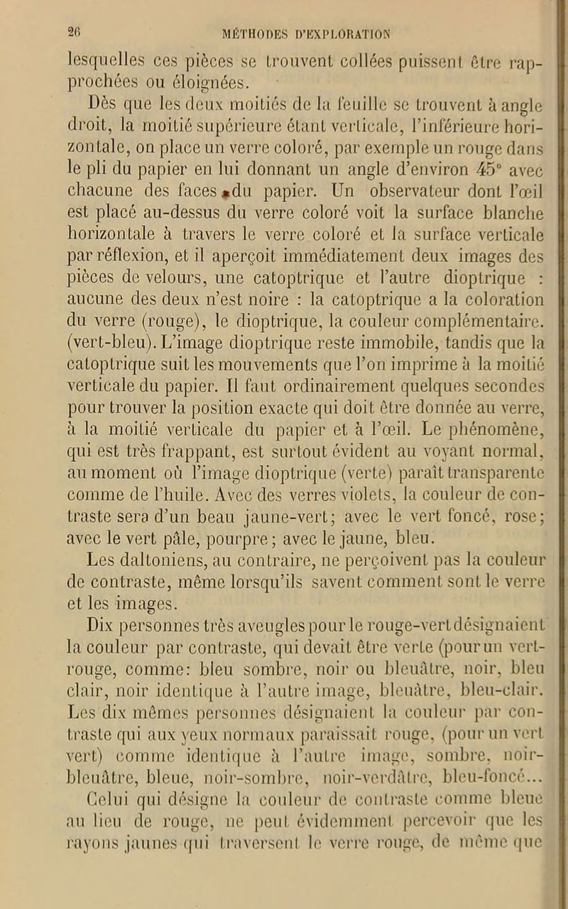 lesquelles ces pièces se trouvent collées puissent être rap- prochées ou éloignées. Dès que les deux moitiés de la lêtiille se trouvent à angle droit, la moitié supérieure étant verticale, l’inférieure hori- zontale, on place un verre coloré, par exemple un rouge dans le pli du papier en lui donnant un angle d’environ 45° avec chacune des faces ♦du papier. Un observateur dont l’œil est placé au-dessus du verre coloré voit la surface blanche horizontale à travers le verre coloré et la surface verticale par réflexion, et il aperçoit immédiatement deux images des pièces de velours, une catoptrique et l’autre dioptrique : aucune des deux n’est noire : la catoptrique a la coloration du verre (rouge), le dioptrique, la couleur complémentaire, (vert-bleu). L’image dioptrique reste immobile, tandis que la catoptrique suit les mouvements que l’on imprime à la moitié verticale du papier. Il faut ordinairement quelques secondes pour trouver la position exacte qui doit être donnée au verre, à la moitié verticale du papier et à l’œil. Le phénomène, qui est très frappant, est surtout évident au voyant normal, au moment où l’image dioptrique (verte) paraît transparente comme de l’huile. Avec des verres violets, la couleur de con- traste sera d’un beau jaune-vert; avec le vert foncé, rose; avec le vert pâle, pourpre; avec le jaune, bleu. Les daltoniens, au contraire, ne perçoivent pas la couleur de contraste, même lorsqu’ils savent comment sont le verre et les images. Dix personnes très aveugles poiir le rouge-vert désignaient la couleur par contraste, qui devait être verte (pourun vert- rouge, comme: bleu sombre, noir ou bleuâtre, noir, bleu clair, noir identique à l’autre image, bleuâtre, bleu-clair. Les dix mêmes personnes désignaient la couleur par con- traste qui aux yeux normaux paraissait rouge, (pour un vert vert) comme identique à l’autre image, sombre, noir- bleuâtre, bleue, noir-sombre, noir-verdâlrc, bleu-foncé... Celui qui désigne la couleur de contraste comme bleue au lieu de rouge, ne peut évidemment percevoir que les rayons jaunes qui traversent le verre rouge, de même que
