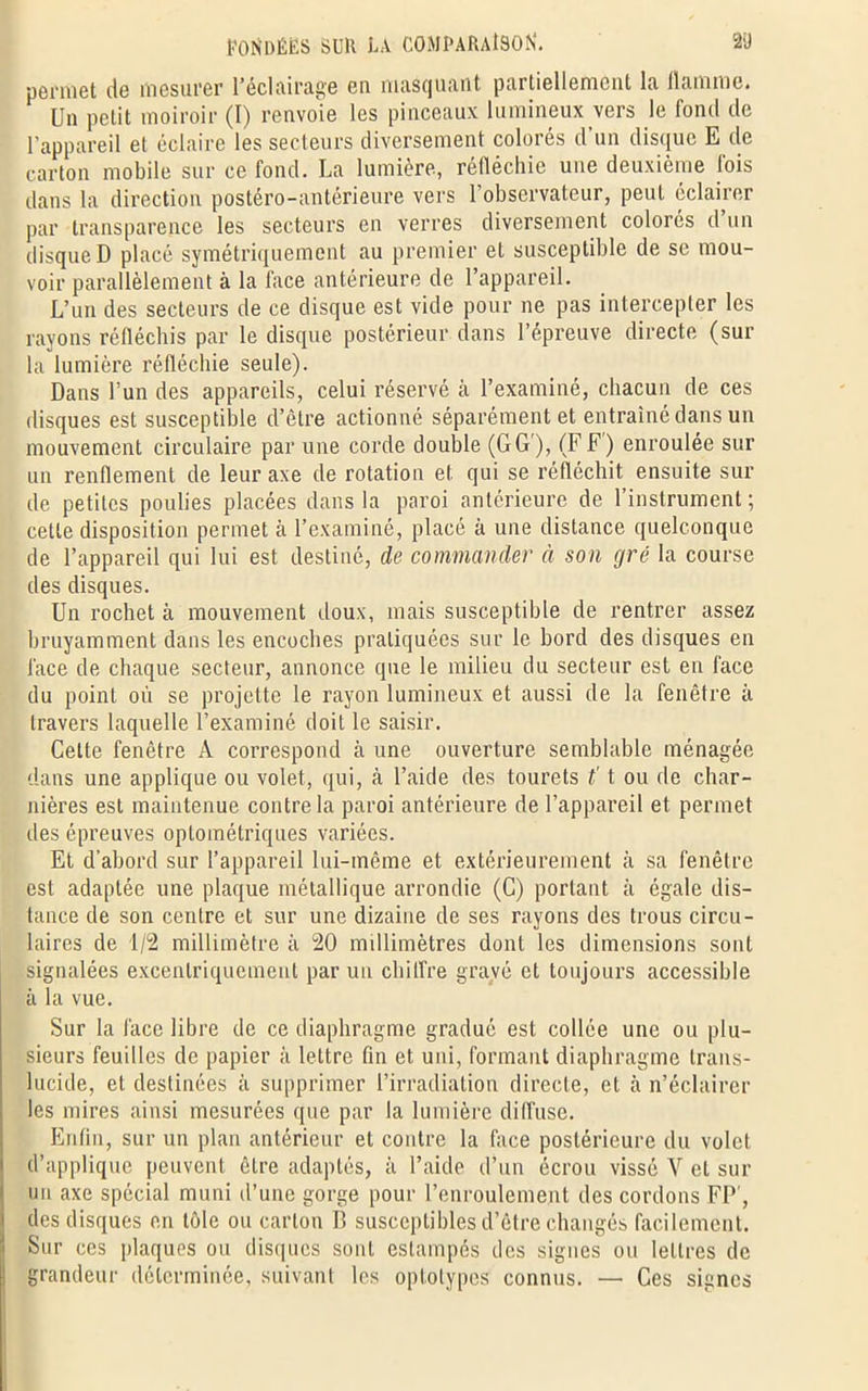 permet de mesurer l’éclairage eu masquant partiellement la. llainmc. Un petit moiroir (I) renvoie les pinceaux lumineux vers le fond de l’appareil et éclaire les secteurs diversement colorés d’un disque E de carton mobile sur ce fond. La lumière, réfléchie une deuxième fois dans la direction postéro-antérieure vers l’observateur, peut éclairer par transparence les secteurs en verres diversement colorés d’un disque D placé symétriquement au premier et susceptible de se mou- voir parallèlement à la face antérieure de l’appareil. L’un des secteurs de ce disque est vide pour ne pas intercepter les rayons réfléchis par le disque postérieur dans l’épreuve directe (sur la lumière réfléchie seule). Dans l’un des appareils, celui réservé à l’examiné, chacun de ces disques est susceptible d’être actionné séparément et entraîné dans un mouvement circulaire par une corde double (GG), (FF) enroulée sur un renflement de leur axe de rotation et qui se réfléchit ensuite sur de petites poulies placées dans la paroi antérieure de 1 instrument ; cette disposition permet à l’examiné, placé à une distance quelconque de l’appareil qui lui est destiné, de commander à son gré la course des disques. Un rochet à mouvement doux, mais susceptible de rentrer assez bruyamment dans les encoches pratiquées sur le bord des disques en face de chaque secteur, annonce que le milieu du secteur est en face du point où se projette le rayon lumineux et aussi de la fenêtre à travers laquelle l’examiné doit le saisir. Celte fenêtre A correspond à une ouverture semblable ménagée dans une applique ou volet, qui, à l’aide des tourets £'t ou de char- nières est maintenue contre la paroi antérieure de l’appareil et permet des épreuves optométriques variées. Et d’abord sur l’appareil lui-même et extérieurement à sa fenêtre est adaptée une plaque métallique arrondie (G) portant à égale dis- tance de son centre et sur une dizaine de ses rayons des trous circu- laires de 1/2 millimètre à 20 millimètres dont les dimensions sont signalées excentriquement par un chiffre gravé et toujours accessible à la vue. Sur la face libre de ce diaphragme gradué est collée une ou plu- sieurs feuilles de papier à lettre fin et uni, formant diaphragme trans- lucide, et destinées il supprimer l’irradiation directe, et à n’éclairer les mires ainsi mesurées que par la lumière diffuse. Enfin, sur un plan antérieur et contre la face postérieure du volet d’applique peuvent être adaptés, à l’aide d’un écrou vissé V et sur mi axe spécial muni d’une gorge pour l’enroulement des cordons FP , des disques en tôle ou carton B susceptibles d’être changés facilement. Sur ces plaques ou disques sont estampés des signes ou lettres de grandeur déterminée, suivant les oplolypes connus. — Ces signes