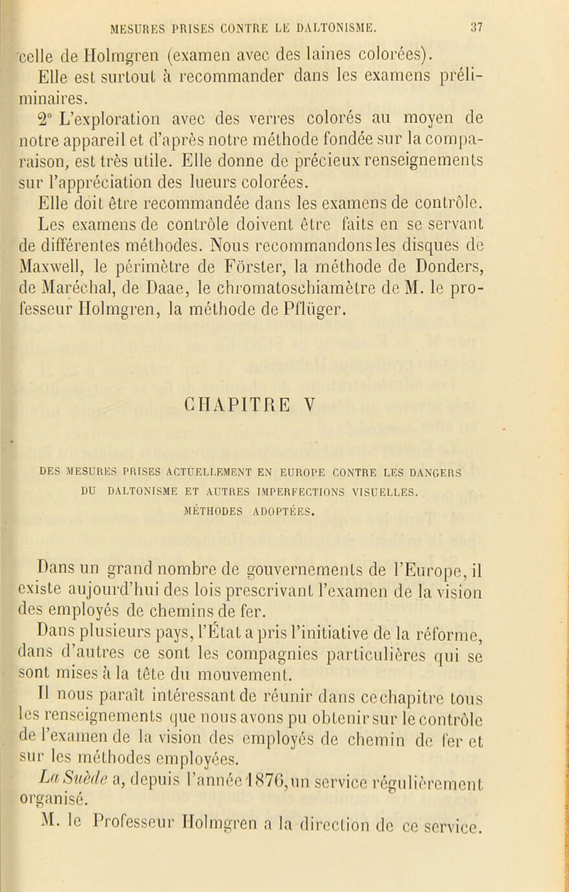 'celle de Holmgren (examen avec des laines colorées). Elle est surtout à recommander dans les examens préli- minaires. 2° L’exploration avec des verres colorés au moyen de notre appareil et d’après notre méthode fondée sur la compa- raison, est très utile. Elle donne de précieux renseignements sur l’appréciation des lueurs colorées. Elle doit être recommandée dans les examens de contrôle. Les examens de contrôle doivent être faits en se servant de différentes méthodes. Nous recommandons les disques de Maxwell, le périmètre de Fôrster, la méthode de Donders, de Maréchal, de Daae, le chromatosehiamètre deM. le pro- fesseur Holmgren, la méthode de Pfliiger. CHAPITRE V DES MESURES PRISES ACTUELLEMENT EN EUROPE CONTRE LES DANGERS DU DALTONISME ET AUTRES IMPERFECTIONS VISUELLES. MÉTHODES ADOPTÉES. Dans un grand nombre de gouvernements de l’Europe, il existe aujourd’hui des lois prescrivant l’examen de la vision des employés de chemins de fer. Dans plusieurs pays, l’État a pris l’initiative de la réforme, dans d’autres ce sont les compagnies particulières qui se sont mises à la tête du mouvement. Il nous paraît intéressant de réunir dans cechapitre tous les renseignements que nous avons pu obtenir sur le contrôle de l’examende la vision des employés de chemin de fer et sur les méthodes employées. La Suède a, depuis l’année 1876,un service régulièrement organisé. M. le Professeur Holmgren a la direction de ce service.