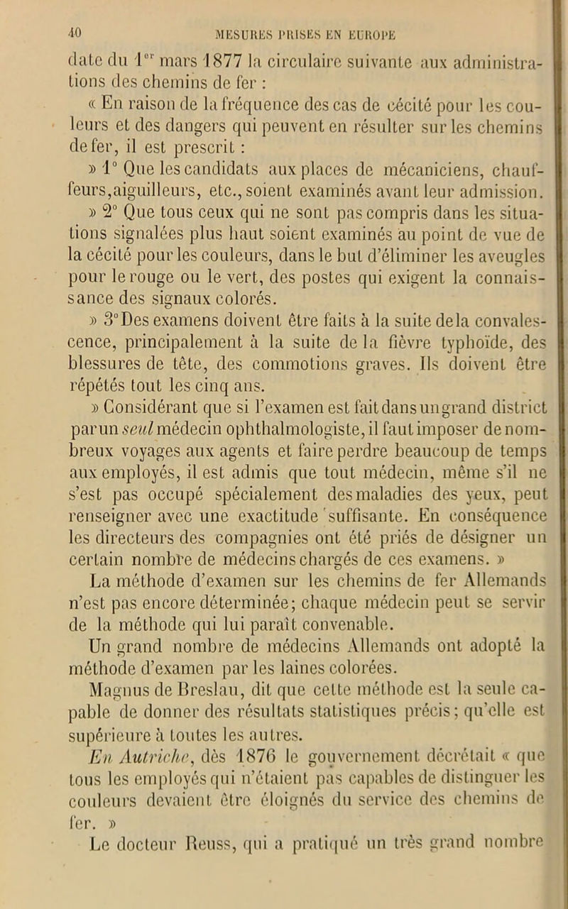 date du lor mars 1877 la circulaire suivante aux administra- tions des chemins de fer : « En raison de la fréquence des cas de cécité pour les cou- leurs et des dangers qui peuvent en résulter sur les chemins de fer, il est prescrit : » 1° Que les candidats aux places de mécaniciens, chauf- feurs,aiguilleurs, etc., soient examinés avant leur admission. » 2° Que tous ceux qui ne sont pas compris dans les situa- tions signalées plus haut soient examinés au point de vue de la cécité pour les couleurs, dans le but d’éliminer les aveugles pour le rouge ou le vert, des postes qui exigent la connais- sance des signaux colorés. » 3°Des examens doivent être faits à la suite delà convales- cence, principalement à la suite de la fièvre typhoïde, des blessures de tête, des commotions graves. Ils doivent être répétés tout les cinq ans. » Considérant que si l’examen est fait dans un grand district parmi seul médecin ophthalmologiste, il faut imposer de nom- breux voyages aux agents et faire perdre beaucoup de temps aux employés, il est admis que tout médecin, même s’il ne s’est pas occupé spécialement des maladies des yeux, peut renseigner avec une exactitude suffisante. En conséquence les directeurs des compagnies ont été priés de désigner un certain nombre de médecins chargés de ces examens. » La méthode d’examen sur les chemins de fer Allemands n’est pas encore déterminée; chaque médecin peut se servir de la méthode qui lui parait convenable. Un grand nombre de médecins Allemands ont adopté la méthode d’examen par les laines colorées. Magnus de Breslau, dit que celte méthode est la seule ca- pable de donner des résultats statistiques précis; quelle est supérieure h toutes les autres. En Autriche, dès 1876 le gouvernement décrétait « que tous les employés qui n’étaient pas capables de distinguer les couleurs devaient être éloignés du service des chemins de fer. » Le docteur Reuss, qui a pratiqué un très grand nombre