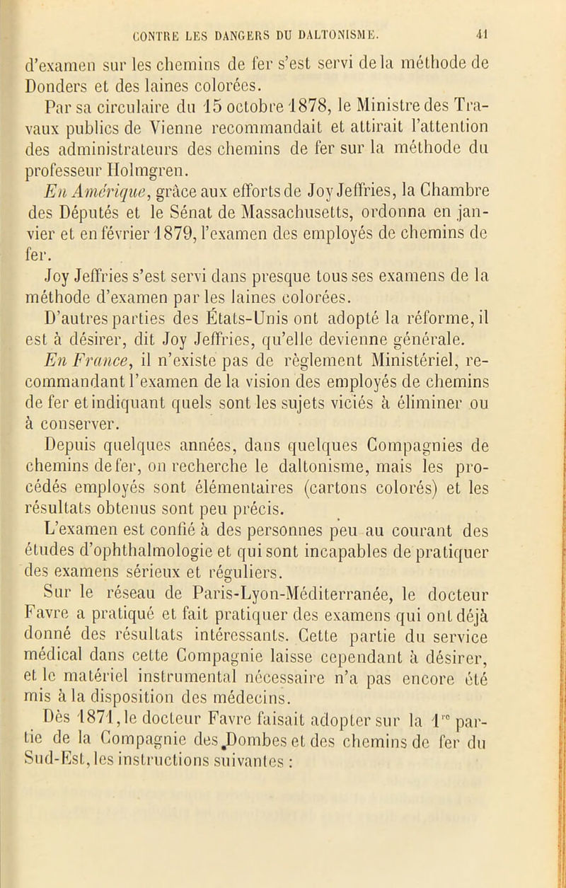 d’examen sur les chemins de fer s’est servi delà méthode de Donders et des laines colorées. Par sa circulaire du 15 octobre 1878, le Ministre des Tra- vaux publics de Vienne recommandait et attirait l’attention des administrateurs des chemins de fer sur la méthode du professeur Holmgren. En Amérique, grâce aux efforts de Joy Jeffries, la Chambre des Députés et le Sénat de Massachusetts, ordonna en jan- vier et en février 1879, l’examen des employés de chemins de fer. Joy Jeffries s’est servi dans presque tous ses examens de la méthode d’examen parles laines colorées. D’autres parties des États-Unis ont adopté la réforme, il est à désirer, dit Joy Jeffries, qu’elle devienne générale. En France, il n’existe pas de règlement Ministériel, re- commandant l’examen de la vision des employés de chemins de fer et indiquant quels sont les sujets viciés à éliminer ou à conserver. Depuis quelques années, dans quelques Compagnies de chemins de fer, on recherche le daltonisme, mais les pro- cédés employés sont élémentaires (cartons colorés) et les résultats obtenus sont peu précis. L’examen est confié à des personnes peu au courant des études d’ophthalmologie et qui sont incapables de pratiquer des examens sérieux et réguliers. Sur le réseau de Paris-Lyon-Méditerranée, le docteur Favre a pratiqué et fait pratiquer des examens qui ont déjà donné des résultats intéressants. Cette partie du service médical dans cette Compagnie laisse cependant à désirer, et le matériel instrumental nécessaire n’a pas encore été mis à la disposition des médecins. Dès 1871, le docteur Favre faisait adopter sur la 1™ par- tie de la Compagnie des JDombes et des chemins de fer du Sud-Est, les instructions suivantes :