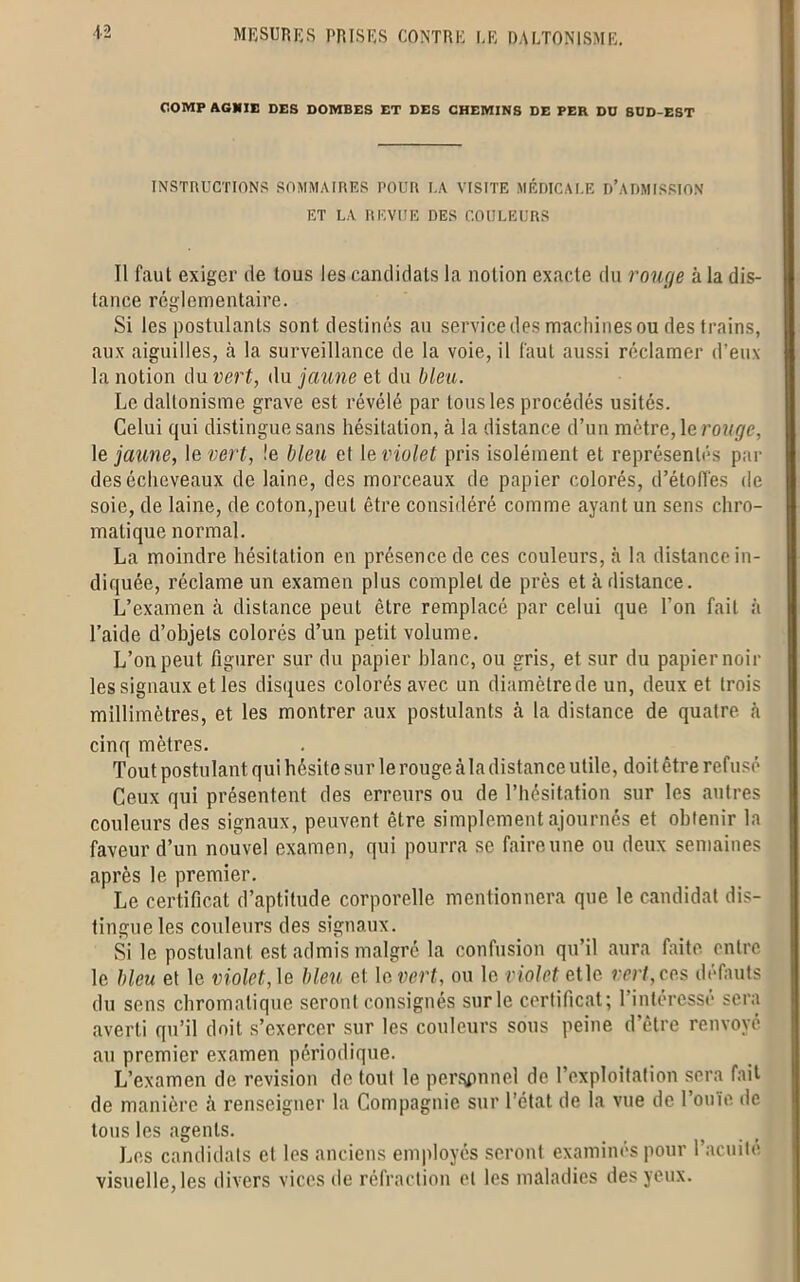 COMP AGNIE DES DOMBES ET DES CHEMINS DE PER DO SOD-EST INSTRUCTIONS SOMMAIRES POUR UA VISITE MÉDICALE D’ADMISSION ET LA REVUE DES COULEURS Tl faut exiger de tous les candidats la notion exacte du rouge à la dis- tance réglementaire. Si les postulants sont destinés au service des machines ou dps trains, aux aiguilles, à la surveillance de la voie, il faut aussi réclamer d’eux la notion du vert, du jaune et du bleu. Le daltonisme grave est révélé par tous les procédés usités. Celui qui distingue sans hésitation, à la distance d’un mètre, le rouge, le jaime, le vert, !e bleu et le violet pris isolément et représentés par desécheveaux de laine, des morceaux de papier colorés, d’étoffes de soie, de laine, de coton,peut être considéré comme ayant un sens chro- matique normal. La moindre hésitation en présence de ces couleurs, .à la distance in- diquée, réclame un examen plus complet de près et à distance. L’examen à distance peut être remplacé par celui que l’on fait à l’aide d’objets colorés d’un petit volume. L’on peut figurer sur du papier hlanc, ou gris, et sur du papier noir les signaux et les disques colorés avec un diamèlrede un, deux et trois millimètres, et les montrer aux postulants à la distance de quatre à cinq mètres. Tout postulant qui hésite sur le rouge à la distance utile, doit être refusé Ceux qui présentent des erreurs ou de l’hésitation sur les autres couleurs des signaux, peuvent être simplement ajournés et obtenir la faveur d’un nouvel examen, qui pourra se faire une ou deux semaines après le premier. Le certificat d’aptitude corporelle mentionnera que le candidat dis- tingue les couleurs des signaux. Si le postulant est admis malgré la confusion qu’il aura faite entre le bleu et le violet, le bleu el le. vert, ou le violet etle vert, ces défauts du sens chromatique seront consignés sur le certificat; l'intéressé sera averti qu’il doit s’exercer sur les couleurs sous peine d’être renvoyé au premier examen périodique. L’examen de révision de tout le per^pnnel de l’exploitation sera fait de manière à renseigner la Compagnie sur l’état de la vue de l’ouïe de tous les agents. Les candidats et les anciens employés seront examinés pour l’acuité visuelle, les divers vices de réfraction et les maladies des yeux.