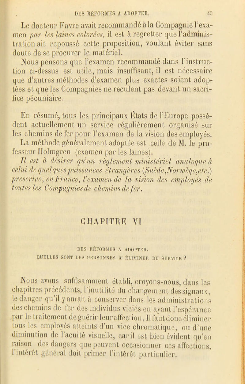 DES RÉFORMES A ADOPTER. V, Le docteur Favre avait recommandé à la Compagnie l’exa- men par les laines colorées, il est à regretter que l’adminis- tration ait repoussé cette proposition, voulant éviter sans doute de se procurer le matériel. Nous pensons que l’examen recommandé dans l'instruc- tion ci-dessus est utile, mais insuffisant, il est nécessaire que d’autres méthodes d’examen plus exactes soient adop- tées et que les Compagnies ne reculent pas devant un sacri- fice pécuniaire. En résumé, tous les principaux États de l’Europe possè- dent actuellement un service régulièrement organisé sur les chemins de fer pour l’examen de la vision des employés. La méthode généralement adoptée est celle de M. le pro- fesseur Holmgren (examen par les laines). Il est à désirer qu'un règlement ministériel analogue à celui de quelques puissances étrangères (Suède ,Norwège,etc.) prescrive, en France, Fexamen de la vision des employés de toutes les Compagnies de chemins de fer. CHAPITRE VI DES RÉFORMES A ADOPTER. QUELLES SONT LES PERSONNES A ÉLIMINER DU SERVICE ? Nous avons suffisamment établi, croyons-nous, dans les chapitres précédents, 1 inutilité du changement des signaux, le danger qu’il y aurait à conserver dans les administrations des chemins de fer des individus viciés en ayant l’espérance par le traitement de guérir leur affect ion. Il faut donc éliminer tous les employés atteints d’un vice chromatique, ou d’une diminution de l’acuité visuelle, car il est bien évident qu’en raison des dangers que peuvent occasionner ces affections, l’intérêt général doit primer l’intérêt particulier.