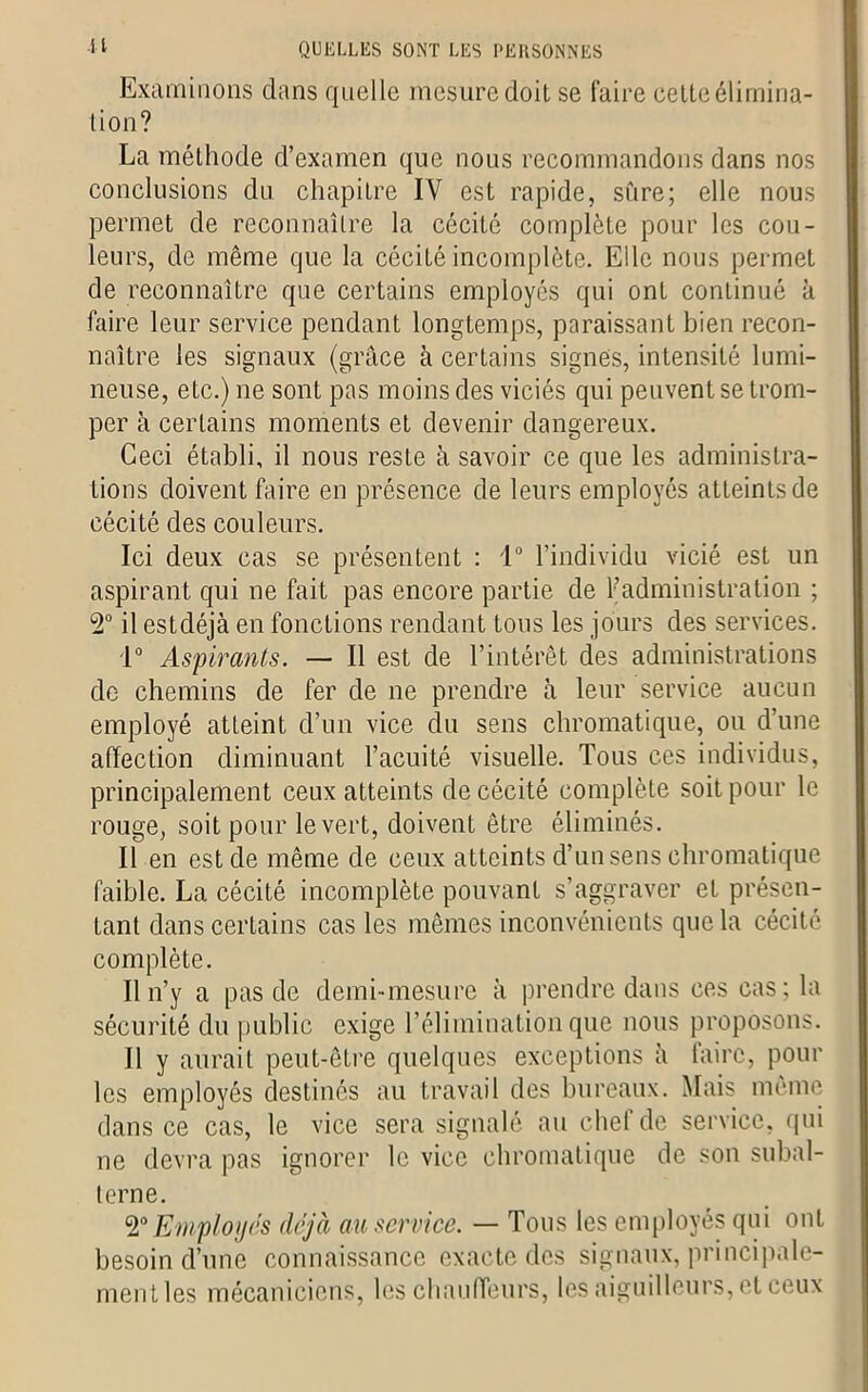 •H QUELLES SONT LES PERSONNES Examinons dans quelle mesure doit se faire cette élimina- tion? La méthode d’examen que nous recommandons dans nos conclusions du chapitre IV est rapide, sure; elle nous permet de reconnaître la cécité complète pour les cou- leurs, de même que la cécité incomplète. Elle nous permet de reconnaître que certains employés qui ont continué à faire leur service pendant longtemps, paraissant bien recon- naître les signaux (grâce à certains signes, intensité lumi- neuse, etc.) ne sont pas moins des viciés qui peuvent se trom- per à certains moments et devenir dangereux. Ceci établi, il nous reste à savoir ce que les administra- tions doivent faire en présence de leurs employés atteints de cécité des couleurs. Ici deux cas se présentent : 1° l’individu vicié est un aspirant qui ne fait pas encore partie de l’administration ; 2° il estdéjà en fonctions rendant tous les jours des services. 1° Aspirants. — Il est de l’intérêt des administrations de chemins de fer de ne prendre à leur service aucun employé atteint d’un vice du sens chromatique, ou d’une affection diminuant l’acuité visuelle. Tous ces individus, principalement ceux atteints de cécité complète soit pour le rouge, soit pour le vert, doivent être éliminés. Il en est de même de ceux atteints d’un sens chromatique faible. La cécité incomplète pouvant s’aggraver et présen- tant dans certains cas les mêmes inconvénients que la cécité complète. Il n’y a pas de clemi-mesure à prendre dans ces cas; la sécurité du public exige l’élimination que nous proposons. Il y aurait peut-être quelques exceptions à faire, pour les employés destinés au travail des bureaux. Mais même dans ce cas, le vice sera signalé au chef de service, qui ne devra pas ignorer le vice chromatique de son subal- terne. 2°Employés déjà au service. — Tous les employés qui ont besoin d’une connaissance exacte des signaux, principale- ment les mécaniciens, les chauffeurs, les aiguilleurs, et ceux