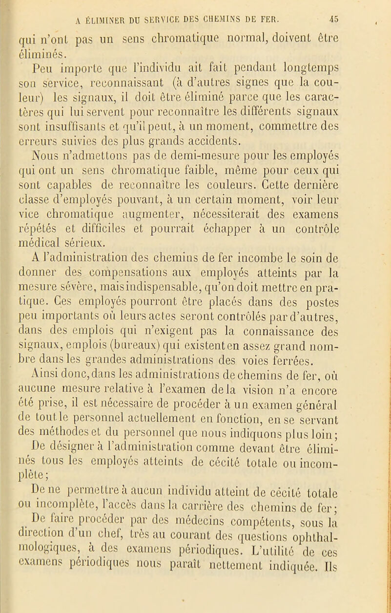 qui n’ont pas un sens chromatique normal, doivent être éliminés. Peu importe que l’individu ait fait pendant longtemps son service, reconnaissant (à d’autres signes que la cou- leur) les signaux, il cloiL être éliminé parce que les carac- tères qui lui servent pour reconnaître les différents signaux sont insuffisants et qu’il peut, à un moment, commettre des erreurs suivies des plus grands accidents. Nous n’admettons pas de demi-mesure pour les employés qui ont un sens chromatique faible, même pour ceux qui sont capables de reconnaître les couleurs. Cette dernière classe d’employés pouvant, à un certain moment, voir leur vice chromatique augmenter, nécessiterait des examens répétés et difficiles et pourrait échapper à un contrôle médical sérieux. A l’administration des chemins de fer incombe le soin de donner des compensations aux employés atteints par la mesure sévère, mais indispensable, qu’on doit mettre en pra- tique. Ces employés pourront être placés dans des postes peu importants où leurs actes seront contrôlés par d’autres, dans des emplois qui n’exigent pas la connaissance des signaux, emplois (bureaux) qui existent en assez grand nom- bre dans les grandes administrations des voies ferrées. Ainsi donc,dans les administrations de chemins de fer, où aucune mesure relative à l’examen delà vision n’a encore été prise, il est nécessaire de procéder à un examen général de toutle personnel actuellement en fonction, en se servant des méthodes et du personnel que nous indiquons plus loin; De désigner à l’administration comme devant être élimi- nés tous les employés atteints de cécité totale ou incom- plète; De ne permettre à aucun individu atteint de cécité totale ou incomplète, l’accès dans la carrière des chemins de fer; De faire procéder par des médecins compétents, sous la direction d’un chef, très au courant des questions ophthal- mologiques, à des examens périodiques. L’utilité de ces examens périodiques nous paraît nettement indiquée. Ils