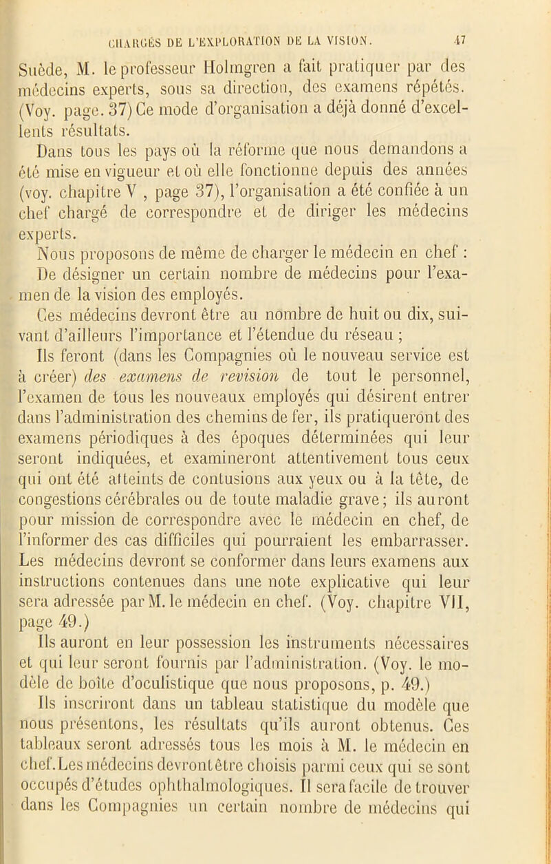 Suède, M. le professeur Holmgren a fait pratiquer par des médecins experts, sous sa direction, des examens répétés. (Voy. page. 37) Ce mode d’organisation a déjà donné d’excel- lents résultats. Dans tous les pays où la réforme que nous demandons a été mise en vigueur et où elle fonctionne depuis des années (voy. chapitre V , page 37), l’organisation a été confiée à un chef chargé de correspondre et de diriger les médecins experts. Nous proposons de même de charger le médecin en chef : De désigner un certain nombre de médecins pour l’exa- men de la vision des employés. Ces médecins devront être au nombre de huit ou dix, sui- vant d’ailleurs l’importance et l’étendue du réseau ; Ils feront (dans les Compagnies où le nouveau service est à créer) des examens de révision de tout le personnel, l’examen de tous les nouveaux employés qui désirent entrer dans l’administration des chemins de fer, ils pratiqueront des examens périodiques à des époques déterminées qui leur seront indiquées, et examineront attentivement tous ceux qui ont été atteints de contusions aux yeux ou à la tête, de congestions cérébrales ou de toute maladie grave; ils auront pour mission de correspondre avec le médecin en chef, de l’informer des cas difficiles qui pourraient les embarrasser. Les médecins devront se conformer dans leurs examens aux instructions contenues dans une note explicative qui leur sera adressée par M. le médecin en chef. (Voy. chapitre VII, page 49.) Ils auront en leur possession les instruments nécessaires et qui leur seront fournis par l’administration. (Voy. le mo- dèle de boite d’oculistique que nous proposons, p. 49.) Ils inscriront dans un tableau statistique du modèle que nous présentons, les résultats qu’ils auront obtenus. Ces tableaux seront adressés tous les mois à M. le médecin en chef. Les médecins devrontêtrc choisis parmi ceux qui se sont occupés d’études ophtalmologiques. Il sera facile de trouver dans les Compagnies un certain nombre de médecins qui