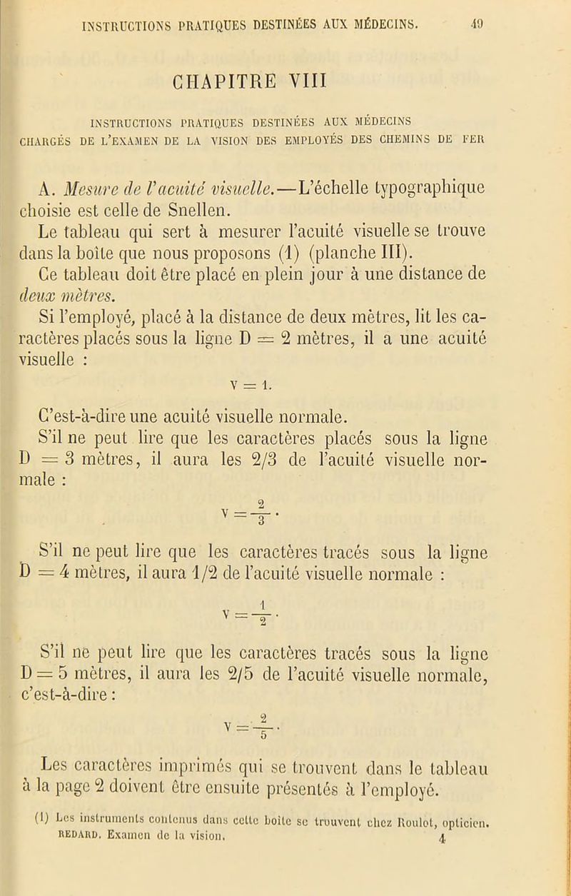INSTRUCTIONS PRATIQUES DESTINÉES AUX MÉDECINS. •19 CHAPITRE VIII INSTRUCTIONS PRATIQUES DESTINÉES AUX MÉDECINS CHARGÉS DE L’EXAMEN DE LA VISION DES EMPLOYÉS DES CHEMINS DE FER A. Mesure de Vacuité visuelle.—L’échelle typographique choisie est celle de Snellen. Le tableau qui sert à mesurer l’acuité visuelle se trouve dans la boite que nous proposons (1) (planche III). Ce tableau doit être placé en plein jour à une distance de deux mètres. Si l’employé, placé à la distance de deux mètres, lit les ca- ractères placés sous la ligne D = 2 mètres, il a une acuité visuelle : v = i. C’est-à-dire une acuité visuelle normale. S’il ne peut lire que les caractères placés sous la ligne D = 3 mètres, il aura les 2/3 de l’acuité visuelle nor- male : S’il ne peut lire que les caractères tracés sous la ligne D =4 mètres, il aura 1/2 de l’acuité visuelle normale : S’il ne peut lire que les caractères tracés sous la ligne D = 5 mètres, il aura les 2/5 de l’acuité visuelle normale, c’est-à-dire : Les caractères imprimés qui se trouvent dans le tableau à la page 2 doivcnL être ensuite présentés à l’employé. (I) Les instruments contenus dans celte boite se trouvent chez Roulot, opticien. «edaud, Examen de la vision. a.