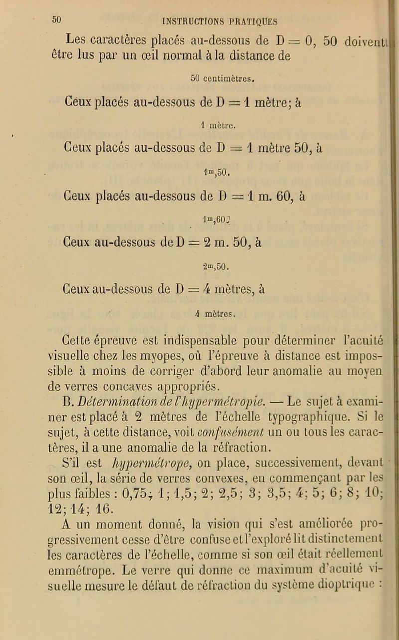 Les caractères placés au-dessous de D = 0, 50 doivent être lus par un œil normal à la distance de 50 centimètres. Ceux placés au-dessous de D = 1 mètre; à 1 mètre. Ceux placés au-dessous de D = 1 mètre 50, à 1“ 50. Ceux placés au-dessous de D = 1 m. 60, à lm,60J Ceux au-dessous de D = 2 m. 50, à “2m,50. Ceux au-dessous de D = 4 mètres, à 4 mètres. Cette épreuve est indispensable pour déterminer l’acuité visuelle chez les myopes, où l’épreuve à distance est impos- sible à moins de corriger d’abord leur anomalie au moyen de verres concaves appropriés. B. Détermination de /’hypermétropie. — Le sujet à exami- ner est placé à 2 mètres de l’échelle typographique. Si le sujet, à cette distance, voit confusément un ou tous les carac- tères, il a une anomalie de la réfraction. S’il est hypermétrope, on place, successivement, devant son œil, la série de verres convexes, en commençant par les plus faibles : 0,75; 1 ; 1,5; 2; 2,5; 3; 3,5; 4; 5; 6; 8; 10; 12; 14; 16. A un moment donné, la vision qui s’est améliorée pro- gressivement cesse d’être confuse et l’exploré lit distinctement les caractères de l’échelle, comme si son œil était réellement emmétrope. Le verre qui donne ce maximum d’acuité vi- suelle mesure le défaut de réfraction du système dioptrique :