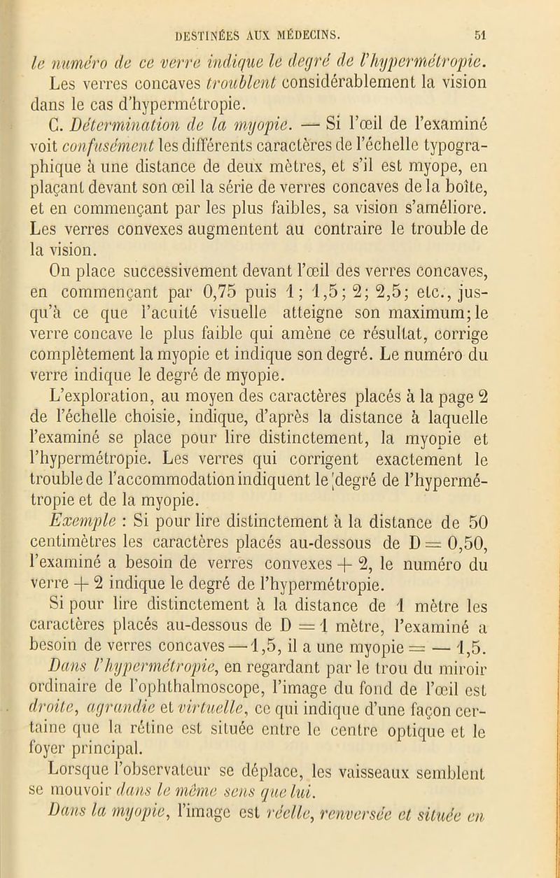 le numéro do ce verre indique le degré de Vhypermétropie. Les verres concaves troublent considérablement la vision dans le cas d’hypermétropie. C. Détermination de la myopie. — Si l’œil de l’examiné voit confusément les différents caractères de l’échelle typogra- phique à une distance de deux mètres, et s’il est myope, en plaçant devant son œil la série de verres concaves de la boîte, et en commençant par les plus faibles, sa vision s’améliore. Les verres convexes augmentent au contraire le trouble de la vision. On place successivement devant l’œil des verres concaves, en commençant par 0,75 puis 1; 1,5; 2; 2,5; etc., jus- qu’à ce que l’acuité visuelle atteigne son maximum; le verre concave le plus faible qui amène ce résultat, corrige complètement la myopie et indique son degré. Le numéro du verre indique le degré de myopie. L’exploration, au moyen des caractères placés à la page 2 de l’échelle choisie, indique, d’après la distance à laquelle l’examiné se place pour lire distinctement, la myopie et l’hypermétropie. Les verres qui corrigent exactement le troublede l’accommodation indiquent le [degré de l’hypermé- tropie et de la myopie. Exemple : Si pour lire distinctement à la distance de 50 centimètres les caractères placés au-dessous de D = 0,50, l’examiné a besoin de verres convexes + 2, le numéro du verre + 2 indique le degré de l’hypermétropie. Si pour lire distinctement à la distance de 1 mètre les caractères placés au-dessous de D = 1 mètre, l’examiné a besoin de verres concaves—1,5, il a une myopie = — 1,5. Dans Vhypermétropie, en regardant par le trou du miroir ordinaire de l’ophthalmoscope, l’image du fond de l’œil est droite, agrandie et virtuelle, ce qui indique d’une façon cer- taine que la. rétine est située entre le centre optique et le foyer principal. Lorsque l’observateur se déplace, les vaisseaux semblent se mouvoir dans le meme sens que lui. Dans la myopie, l’image est réelle, renversée et située en