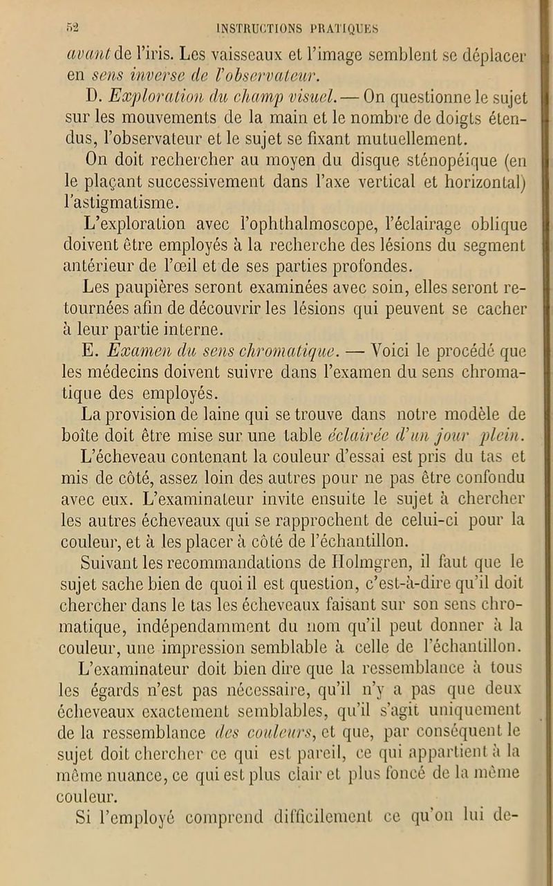 avant de l’iris. Les vaisseaux el l’image semblent se déplacer en sens inverse de l'observateur. D. Exploration du champ visuel. — On questionne le sujet sur les mouvements de la main et le nombre de doigts éten- dus, l’observateur et le sujet se fixant mutuellement. On doit rechercher au moyen du disque stônopéique (en le plaçant successivement dans l’axe vertical et horizontal) l’astigmatisme. L’exploration avec l’ophthalmoscope, l’éclairage oblique doivent être employés à la recherche des lésions du segment antérieur de l’œil et de ses parties profondes. Les paupières seront examinées avec soin, elles seront re- tournées afin de découvrir les lésions qui peuvent se cacher à leur partie interne. E. Examen du sens chromatique. — Voici le procédé que les médecins doivent suivre dans l’examen du sens chroma- tique des employés. La provision de laine qui se trouve dans notre modèle de boîte doit être mise sur une table éclairée d'un jour plein. L’écheveau contenant la couleur d’essai est pris du tas et mis de côté, assez loin des autres pour ne pas être confondu avec eux. L’examinateur invite ensuite le sujet à chercher les autres écheveaux qui se rapprochent de celui-ci pour la couleur, et à les placer à côté de l’échantillon. Suivant les recommandations de Ilolmgren, il faut que le sujet sache bien de quoi il est question, c’est-à-dire qu’il doit chercher dans le tas les écheveaux faisant sur son sens chro- matique, indépendamment du nom qu’il peut donner à la couleur, une impression semblable à celle de l’échantillon. L’examinateur doit bien dire que la ressemblance à tous les égards n’est pas nécessaire, qu’il n’y a pas que deux écheveaux exactement semblables, qu’il s’agit uniquement de la ressemblance des couleurs, et que, par conséquent le sujet doit chercher ce qui est pareil, ce qui appartient à la même nuance, ce qui est plus clair et plus foncé de la même couleur. Si l’employé comprend difficilement ce qu'on lui de-