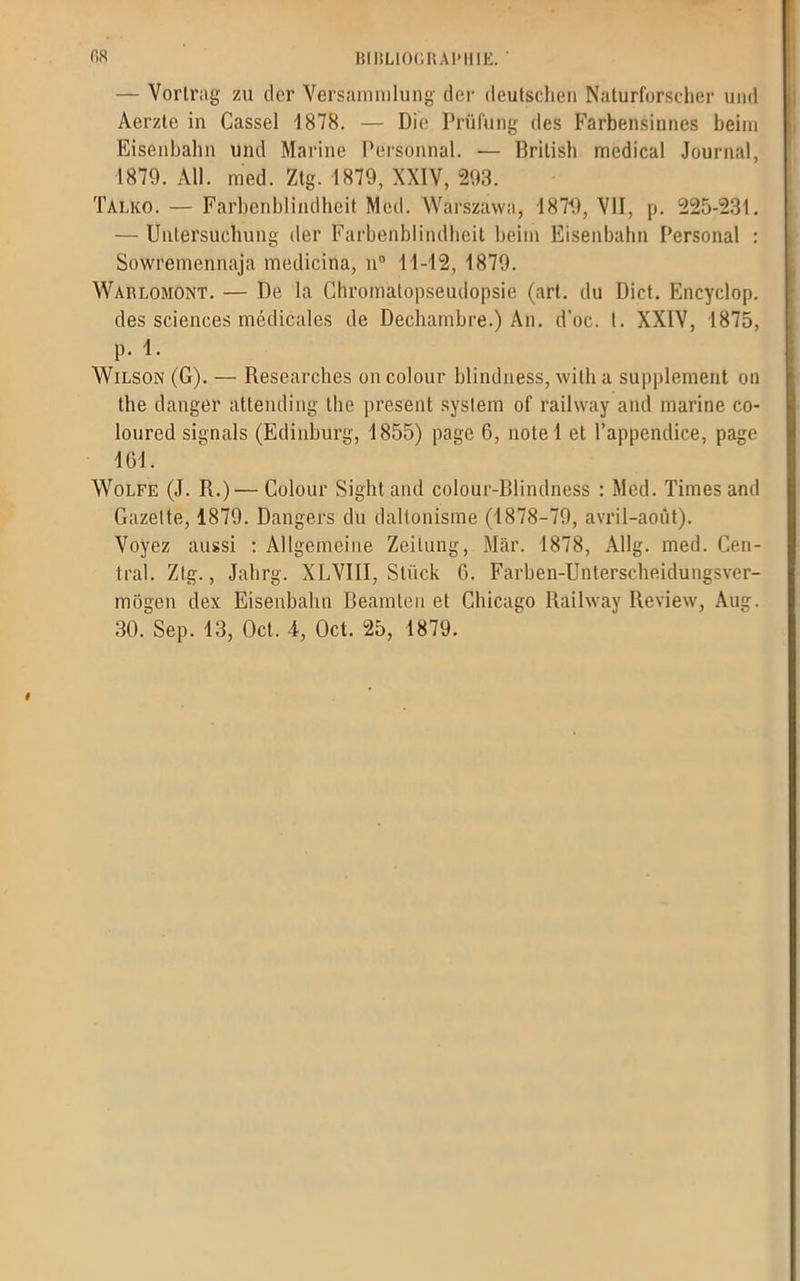— Yortrag zu der Versammlung der deutschen Naturforscher uiid Aerzle in Cassel 1878. — Die Prüfung des Farbensinnes beim Eisenbahn und Marine Persontial. ■— Britisb medical Journal, 1879. Ail. med. Ztg. 1879, XXIV, 293. Talko. — Farbenblindheit Med. Warszavva, 1879, YII, p. 225-231. — Uulersuclmng der Farbenblindheit beim Eisenbahn Personal : Sowremennaja medicina, n° 11-42, 1879. Wablomont. — De la Cliromatopseudopsie (art. du Dict. Encyclop. des sciences médicales de Dechambre.) An. d’oc. t. XXIV, 1875, p. 1. Wilson (G). — Researches oncolour blindness, willi a supplément on the danger attending the présent syslem of railway and marine co- loured signais (Edinburg, 1855) page 6, note 1 et l’appendice, page 161. Wolfe (J. R.)'—Colour Sightand colour-Blindness : Med. Times and Gazette, 1879. Dangers du daltonisme (1878-79, avril-août). Voyez aussi : Allgemeine Zeitung, Mar. 1878, Allg. med. Cen- tral. Ztg., Jahrg. XLVIII, Sliick G. Farben-Unterscheidungsver- mogen dex Eisenbahn Reamten et Chicago Railway Review, Aug.
