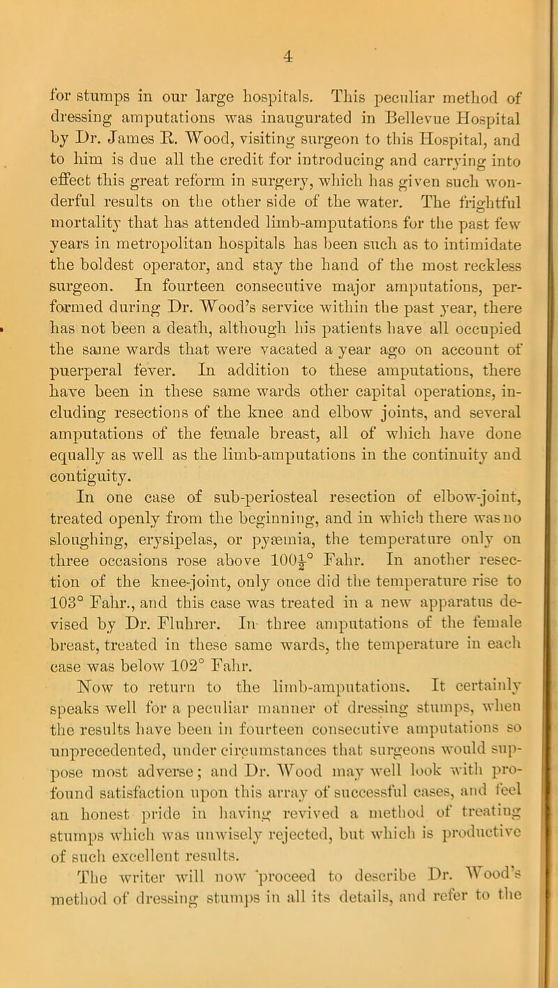 for stumps in our large hospitals. This peculiar method of dressing amputations was inaugurated in Bellevue Hospital by Dr. James R. Wood, visiting surgeon to this Hospital, and to him is due all the credit for introducing and carrying into effect this great reform in surgery, which has given such won- derful results on the other side of the water. The frightful mortality that has attended limb-amputations for the past few years in metropolitan hospitals has been such as to intimidate the boldest operator, and stay the hand of the most reckless surgeon. In fourteen consecutive major amputations, per- formed during Dr. Wood’s service within the past year, there • has not been a death, although his patients have all occupied the same wards that were vacated a year ago on account of puerperal fever. In addition to these amputations, there have been in these same wards other capital operations, in- cluding resections of the knee and elbow joints, and several amputations of the female breast, all of which have done equally as well as the limb-amputations in the continuity and contiguity. In one case of sub-periosteal resection of elbow-joint, treated openly from the beginning, and in which there was no sloughing, erysipelas, or pyaemia, the temperature only on three occasions rose above lOO^-0 Fahr. In another resec- tion of the knee-joint, only once did the temperature rise to 103° Fahr., and this case was treated in a new apparatus de- vised by Dr. Fluhrer. In three amputations of the female breast, treated in these same wards, the temperature in each case was below 102° Fahr. How to return to the limb-amputations. It certainly speaks well for a peculiar manner ot dressing stumps, when the results have been in fourteen consecutive amputations so unprecedented, under circumstances that surgeons would sup- pose most adverse; and Dr. Wood may well look with pro- found satisfaction upon this array of successful cases, and feel an honest pride in having revived a method of treating stumps which was unwisely rejected, but which is productive of such excellent results. The writer will now 'proceed to describe Dr. Wood s method of dressing stumps in all its details, and refer to the