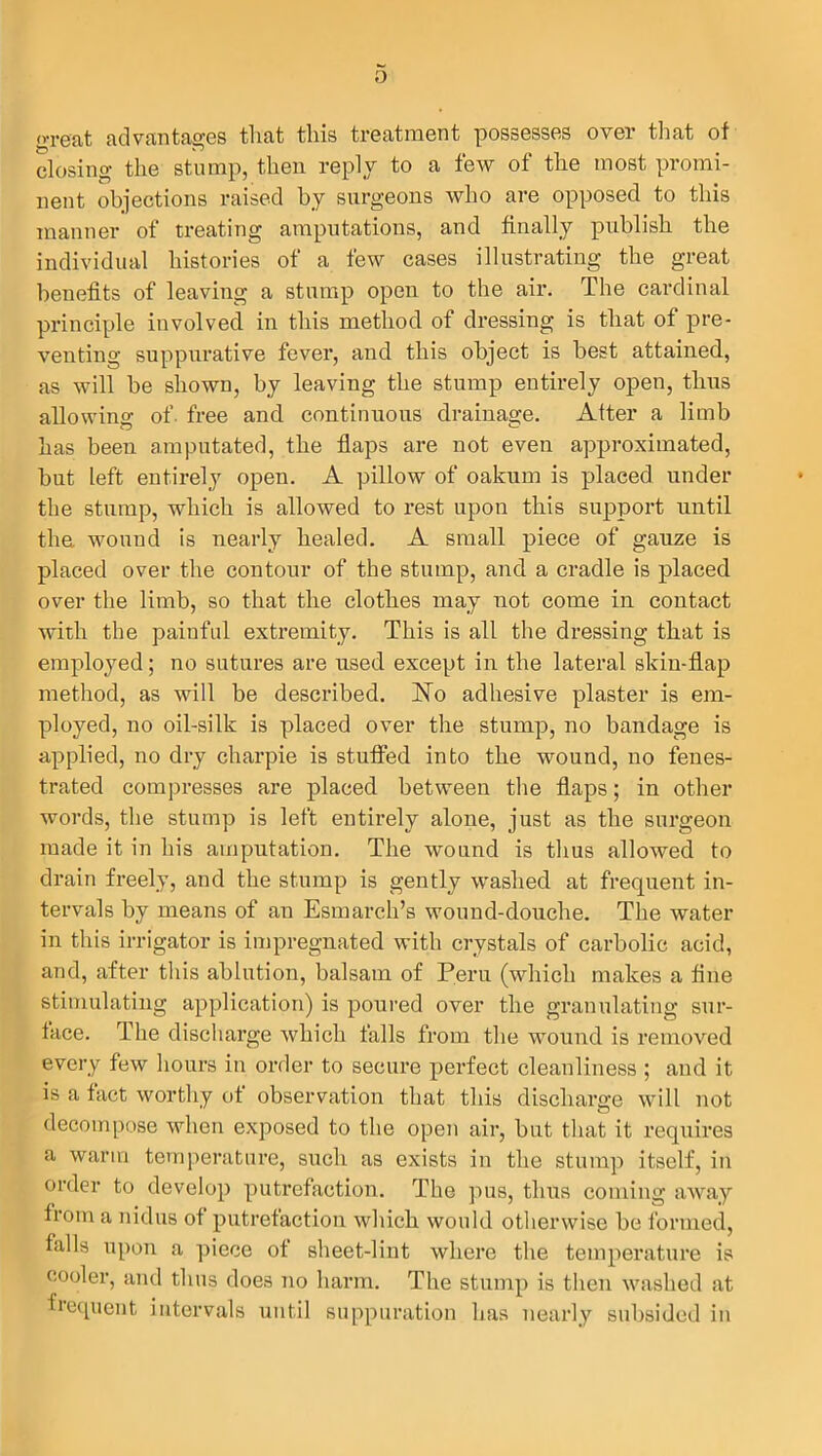 great advantages tliat this treatment possesses over that of closing the stump, then reply to a few of the most promi- nent objections raised by surgeons who are opposed to this manner of treating amputations, and finally publish the individual histories of a few cases illustrating the great benefits of leaving a stump open to the air. The cardinal principle involved in this method of dressing is that of pre- venting suppurative fever, and this object is best attained, as will be shown, by leaving the stump entirely open, thus allowing of- free and continuous drainage. Alter a limb has been amputated, the flaps are not even approximated, but left entirely open. A pillow of oakum is placed under the stump, which is allowed to rest upon this support until the wound is nearly healed. A small piece of gauze is placed over the contour of the stump, and a cradle is placed over the limb, so that the clothes may not come in contact with the painful extremity. This is all the dressing that is employed; no sutures are used except in the lateral skin-flap method, as will be described. No adhesive plaster is em- ployed, no oil-silk is placed over the stump, no bandage is applied, no dry charpie is stuffed into the wound, no fenes- trated compresses are placed between the flaps; in other words, the stump is left entirely alone, just as the surgeon made it in his amputation. The wound is thus allowed to drain freely, and the stump is gently washed at frequent in- tervals by means of an Esmarch’s wound-douche. The water in this irrigator is impregnated with crystals of carbolic acid, and, after this ablution, balsam of Peru (which makes a fine stimulating application) is poured over the granulating sur- face. The discharge which falls from the wound is removed every few hours in order to secure perfect cleanliness ; and it is a fact worthy of observation that this discharge will not decompose when exposed to the open air, but that it requires a warm temperature, such as exists in the stump itself, in order to develop putrefaction. The pus, thus coming away from a nidus of putrefaction which would otherwise be formed, falls upon a piece of sheet-lint where the temperature is cooler, and thus does no harm. The stump is then washed at sequent intervals until suppuration has nearly subsided in