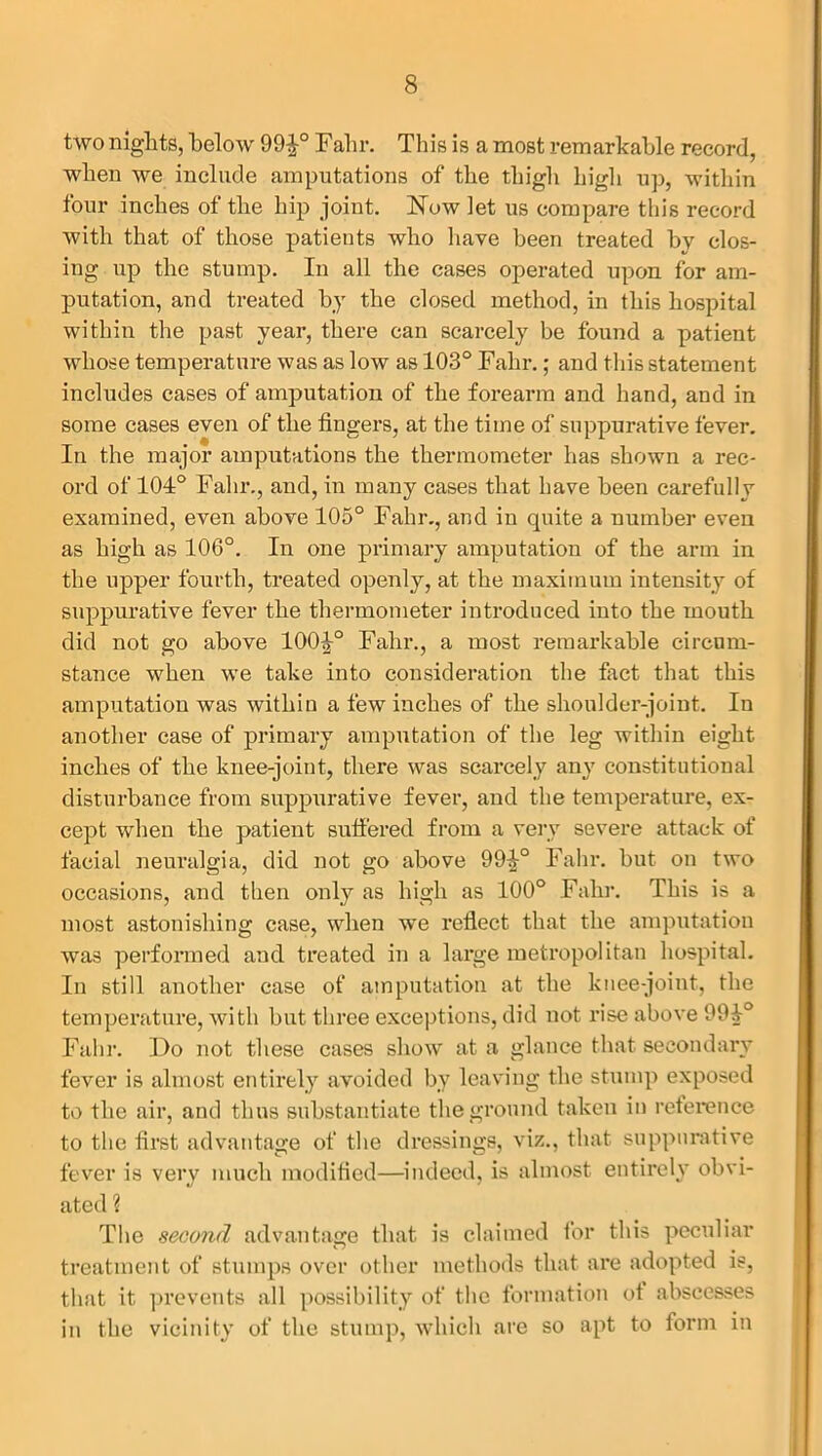 two nights, below 99^° Fahr. This is a most remarkable record, when we include amputations of the thigh high up, within four inches of the hip joint. Now let us compare this record with that of those patients who have been treated by clos- ing up the stump. In all the cases operated upon for am- putation, and treated by the closed method, in this hospital within the past year, there can scarcely be found a patient whose temperature was as low as 103° Fahr.; and this statement includes cases of amputation of the forearm and hand, and in some cases even of the fingers, at the time of suppurative fever. In the major amputations the thermometer has shown a rec- ord of 104° Fahr., and, in many cases that have been carefully examined, even above 105° Fahr., and in quite a number even as high as 106°. In one primary amputation of the arm in the upper fourth, treated openly, at the maximum intensity of suppurative fever the thermometer introduced into the mouth did not go above 1004° Fahr., a most remarkable circum- stance when we take into consideration the fact that this amputation was within a few inches of the shoulder-joint. In another case of primary amputation of the leg within eight inches of the knee-joint, there was scarcely any constitutional disturbance from suppurative fever, and the temperature, ex- cept when the patient suffered from a very severe attack of facial neuralgia, did not go above 994° Fahr. but on two occasions, and then only as high as 100° Fahr. This is a most astonishing case, when we reflect that the amputation was performed and treated in a large metropolitan hospital. In still another case of amputation at the knee-joint, the temperature, with but three exceptions, did not rise above 994° Fahr. Do not these cases show at a glance that secondary fever is almost entirely avoided by leaving the stump exposed to the air, and thus substantiate the ground taken in reference to the first advantage of the dressings, viz., that suppurative fever is very much modified—indeed, is almost entirely obvi- ated ? The second advantage that is claimed for this peculiar treatment of stumps over other methods that are adopted is, that it prevents all possibility of the formation of abscesses in the vicinity of the stump, which are so apt to form in