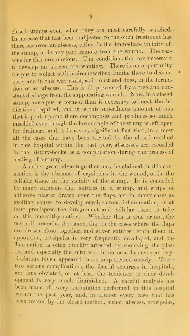 closed stumps even when they are most carefully watched. In no case that has been subjected to the open treatment has there occurred an abscess, either in the immediate vicinity of the stump, or in any part remote from the wound. The rea- sons for this are obvious. The conditions that are necessary to develop an abscess are wanting. There is no opportunity for pus to collect within circumscribed limits, there to decorn- * pose, and in this way assist, as it must and does, in the forma- tion of an abscess. This is all prevented by a free and con- stant drainage from the suppurating wound. Now, in a closed stump, more pus is formed than is necessary to meet the in- dications required, and it is this superfluous amount of pus that is pent up and there decomposes and produces so much mischief, even though the lower angle of the stump is left open for drainage, and it is a very significant fact that, in almost all the cases that have been treated by the closed method in this hospital within the past year, abscesses are recorded in the history-books as a complication during the process of healing of a stump. Another great advantage that may be claimed in this con- nection is the absence of erysipelas in the wound, or in the cellular tissue in the vicinity of the stump. It is conceded by many surgeons that sutures in a stump, and strips of adhesive plaster drawn over the flaps, act in many cases as exciting causes to develop erysipelatous inflammation, or at least predispose the integument and cellular tissue to take on this unhealthy action. Whether this is true or not, the fact still remains the same, that in the cases where the flaps are drawn close together, and silver sutures retain them in apposition, erysipelas is very frequently developed, and in- flammation is often quickly arrested by removing the plas- ter, and especially the sutures. In no case has even an ery- sipelatous blush appeared in a stump treated openly. These two serious complications, the fearful scourges in hospitals, ai’e thus obviated, or at least the tendency to their devel- opment is very much diminished. A careful analysis has been made of every amputation performed in this hospital within the past year, and, in almost every case that has been treated by the closed method, either abscess, erysipelas,