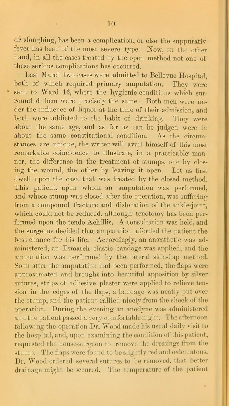 or sloughing, lias been a complication, or else the suppurativ fever has been of the most severe type. Now, on the other hand, in all the cases treated by the open method not one of these serious complications has occurred. Last March two cases were admitted to Bellevue Hospital, both of which required primary amputation. They were * sent to Ward 16, where the hygienic conditions which sur- rounded them were precisely the same. Both men were un- der the influence of liquor at the time of their admission, and both were addicted to the habit of drinking. They were about the same age, and as far as can be judged were in about the same constitutional condition. As the circum- stances are unique, the writer will avail himself of this most remarkable coincidence to illustrate, in a practicable1 man- ner, the difference in the treatment of stumps, one by clos- ing the wound, the other by leaving it open. Let us tirst dwell upon the case that was treated by the closed method. This patient, upon whom an amputation was performed, and whose stump was closed after the operation, was suffering from a compound fracture and dislocation of the ankle-joint, which could not be reduced, although tenotomy has been per- formed upon the tendo Achillis. A consultation was held, and the surgeons decided that amputation afforded the patient the best chance for his life. Accordingly, an anaesthetic was ad- ministered, an Esmarch elastic bandage was applied, and the amputation was performed by the lateral skin-flap method. Soon after the amputation had been performed, the flaps were approximated and brought into beautiful apposition by silver sutures, strips of adhesive plaster were applied to relieve ten- sion in the edges of the flaps, a bandage was neatly put over the stump, and the patient rallied nicely from the shock of the operation. During the evening an anodyne was administered and the patient passed a very comfortable night. The afternoon following the operation Dr. Wood made his usual daily visit to the hospital, and, upon examining the condition of this patient, requested the house-surgeon to remove the dressings from the stump. The flaps were found to be slightly red and oedematous. Dr. Wood ordered several sutures to be removed, that better drainage might be secured. The temperature of the patient