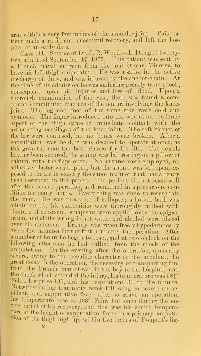 arm within a very few inches of the shoulder-joint. This pa- tient made a rapid and successful recovery, and left the hos- pital at an early date. Case III. Service of Dr. J. R. Wood.—L. D., aged twenty- five, admitted September 17, 1875. This patient was sent by a French naval surgeon from the man-of-war Minerva, to have liis left thigh amputated. ITe was a sailor in the active discharge of duty, and was injured by the anchor-chain. At the time of his admission be was suffering greatly from shock, consequent upon his injuries and loss of blood. Upon a thorough examination of the case, there was found a com- pound comminuted fracture of the femur, involving the knee- joint. The leg and foot of the same side were cold and cyanotic. The finger introduced into the wound on the inner aspect of the thigh came in immediate contact with the articulating cartilages of the knee-joint. The soft tissues of the leg were contused, but no bones were brokeu. After a consultation was held, it was decided to operate at once, as this gave the man the best chance for his life. The vessels having been secured, the stump was left resting on a pillow of oakum, with the flaps open. Uo sutures were employed, no adhesive plaster was applied, but the stump was left open, ex- posed to the air in exactly the same manner that has already been described in this paper. The patient did not react well after this severe operation, and remained in a precarious con- dition for many hours. Every thing was done to resuscitate the man. He was in a state of collapse; a hot-air bath was administered; his extremities were thoroughly rubbed with tincture of capsicum, sinapisms were applied over the epigas- trium, and cloths wrung in hot water and alcohol were placed over his abdomen. Brandy was given freely hypodermically every few minutes for the first hour after the operation. After a number of hours he began to react, and at two o’clock on the following afternoon he had rallied from the shock of the amputation. On the evening after the operation, unusually severe, owing to the peculiar character of the accident, the great delay in the operation, the necessity of transporting him from the French man-of-war in the bay to the hospital, and the shock which attended the injury, his temperature was 9S-£° Falir., his pulse 130, and his respirations 30 to'the minute. -Notwithstanding traumatic fever following so severe an ac- cident, and suppurative fever after so grave an operation, his temperature rose to 103° Falir. but once during the en- tire period of his recovery, and this was his zenith tempera- ture at the height of suppurative fever in a primary amputa- tion of the thigh high up, within five inches of Poupart’s lig- 2